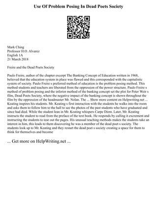Use Of Problem Posing In Dead Poets Society
Mark Ching
Professor H.O. Alvarez
English 1A
21 March 2018
Freire and the Dead Poets Society
Paulo Freire, author of the chapter excerpt The Banking Concept of Education written in 1968,
believed that the education system in place was flawed and this corresponded with the capitalistic
system of society. Paulo Freire s preferred method of education is the problem posing method. This
method students and teachers are liberated from the oppression of the power structure. Paulo Freire s
method of problem posing and the inferior method of the banking concept set the plot for Peter Weir s
film, Dead Poets Society, where the negative impact of the banking concept is shown throughout the
film by the oppression of the headmaster Mr. Nolan. The ... Show more content on Helpwriting.net ...
Keating inspires his students. Mr. Keating s first interaction with the students he walks into the room
and asks them to follow him to the hall to see the photos of the past students who have graduated and
since had died. While the student lean in Mr. Keating whispers Carpe Diem. Later, Mr. Keating
instructs the student to read from the preface of the text book. He responds by calling it excrement and
instructing the students to tear out the pages. His unusual teaching methods makes the students take an
interest in him, this leads to them discovering he was a member of the dead poet s society. The
students look up to Mr. Keating and they restart the dead poet s society creating a space for them to
think for themselves and become
... Get more on HelpWriting.net ...
 