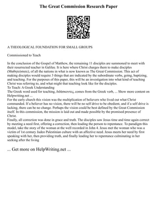 The Great Commission Research Paper
A THEOLOGICAL FOUNDATION FOR SMALL GROUPS
Commissioned to Teach
In the conclusion of the Gospel of Matthew, the remaining 11 disciples are summoned to meet with
their resurrected teacher in Galilee. It is here where Christ charges them to make disciples
(Μαθητεύσατε), of all the nations in what is now known as The Great Commission. This act of
making disciples would require 3 things that are indicated by the subordinate verbs, going, baptizing,
and teaching. For the purposes of this paper, this will be an investigation into what kind of teaching
Christ was referring to, and what might that teaching look like for the disciples.
To Teach: A Greek Understanding
The Greek word used for teaching, διδάσκοντες, comes from the Greek verb, ... Show more content on
Helpwriting.net ...
For the early church this vision was the multiplication of believers who lived out what Christ
commanded. If a believer has no vision, there will be no self drive to be obedient, and if a self drive is
lacking, there can be no change. Perhaps the vision could be best defined by the Great Commission
itself. In this commission, the mission is laid out and made possible by the promised presence of
Christ.
Finally, all correction was done in grace and truth. The disciples saw Jesus time and time again correct
by meeting a need first, offering a correction, then leading the person to repentance. To paradigm this
model, take the story of the woman at the well recorded in John 4. Jesus met the woman who was a
victim of 1st century Judeo Palestinian culture with an affective need. Jesus meets her need by first
speaking with her, then providing truth, and finally leading her to repentance culminating in her
seeking after the living
... Get more on HelpWriting.net ...
 