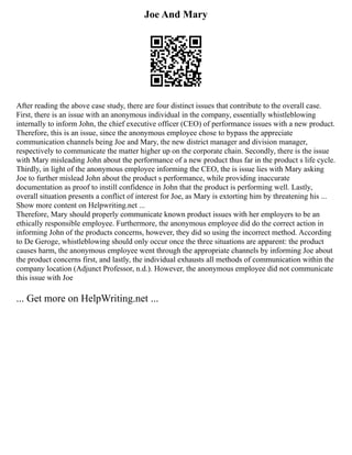Joe And Mary
After reading the above case study, there are four distinct issues that contribute to the overall case.
First, there is an issue with an anonymous individual in the company, essentially whistleblowing
internally to inform John, the chief executive officer (CEO) of performance issues with a new product.
Therefore, this is an issue, since the anonymous employee chose to bypass the appreciate
communication channels being Joe and Mary, the new district manager and division manager,
respectively to communicate the matter higher up on the corporate chain. Secondly, there is the issue
with Mary misleading John about the performance of a new product thus far in the product s life cycle.
Thirdly, in light of the anonymous employee informing the CEO, the is issue lies with Mary asking
Joe to further mislead John about the product s performance, while providing inaccurate
documentation as proof to instill confidence in John that the product is performing well. Lastly,
overall situation presents a conflict of interest for Joe, as Mary is extorting him by threatening his ...
Show more content on Helpwriting.net ...
Therefore, Mary should properly communicate known product issues with her employers to be an
ethically responsible employee. Furthermore, the anonymous employee did do the correct action in
informing John of the products concerns, however, they did so using the incorrect method. According
to De Geroge, whistleblowing should only occur once the three situations are apparent: the product
causes harm, the anonymous employee went through the appropriate channels by informing Joe about
the product concerns first, and lastly, the individual exhausts all methods of communication within the
company location (Adjunct Professor, n.d.). However, the anonymous employee did not communicate
this issue with Joe
... Get more on HelpWriting.net ...
 