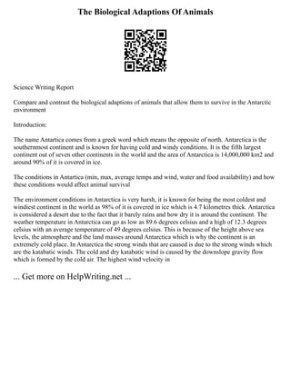 The Biological Adaptions Of Animals
Science Writing Report
Compare and contrast the biological adaptions of animals that allow them to survive in the Antarctic
environment
Introduction:
The name Antartica comes from a greek word which means the opposite of north. Antarctica is the
southernmost continent and is known for having cold and windy conditions. It is the fifth largest
continent out of seven other continents in the world and the area of Antarctica is 14,000,000 km2 and
around 90% of it is covered in ice.
The conditions in Antartica (min, max, average temps and wind, water and food availability) and how
these conditions would affect animal survival
The environment conditions in Antarctica is very harsh, it is known for being the most coldest and
windiest continent in the world as 98% of it is covered in ice which is 4.7 kilometres thick. Antarctica
is considered a desert due to the fact that it barely rains and how dry it is around the continent. The
weather temperature in Antarctica can go as low as 89.6 degrees celsius and a high of 12.3 degrees
celsius with an average temperature of 49 degrees celsius. This is because of the height above sea
levels, the atmosphere and the land masses around Antarctica which is why the continent is an
extremely cold place. In Antarctica the strong winds that are caused is due to the strong winds which
are the katabatic winds. The cold and dry katabatic wind is caused by the downslope gravity flow
which is formed by the cold air. The highest wind velocity in
... Get more on HelpWriting.net ...
 