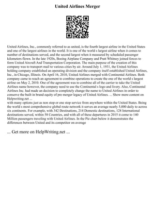 United Airlines Merger
United Airlines, Inc., commonly referred to as united, is the fourth largest airline in the United States
and one of the largest airlines in the world. It is one of the world s largest airline when it comes to
number of destinations served, and the second largest when it measured by scheduled passenger
kilometers flown. In the late 1920s, Boeing Airplane Company and Pratt Whitney joined forces to
form United Aircraft And Transportation Corporation. The main purpose of the creation of this
company was to transport mail to various cities by air. Around July 1, 1931, the United Airlines
holding company established an operating division and the company itself established United Airlines,
Inc., in Chicago, Illinois. On April 16, 2010, United Airlines merged with Continental Airlines. Both
company came to reach an agreement to combine operations to create the one of the world s largest
airline on May 2, 2010. One of the agreement was to combine all of the carrier to take the United
Airlines name however, the company need to use the Continental s logo and livery. Also, Continental
Airlines Inc. had made an decision to completely change the name to United Airlines in order to
conserve the built in brand equity of pre merger legacy of United Airlines. ... Show more content on
Helpwriting.net ...
with many options just as non stop or one stop service from anywhere within the United States. Being
the world s most comprehensive global route network it serves an average nearly 5,000 daily to across
six continents. For example, with 342 Destinations, 214 Domestic destinations, 128 International
destinations served, within 58 Countries, and with all of these departures in 2015 it come to 140
Million passengers traveling with United Airlines. In the Pie chart below it demonstrates the
differences between United and its competitor on average
... Get more on HelpWriting.net ...
 