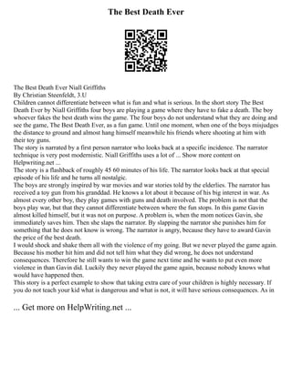 The Best Death Ever
The Best Death Ever Niall Griffiths
By Christian Steenfeldt, 3.U
Children cannot differentiate between what is fun and what is serious. In the short story The Best
Death Ever by Niall Griffiths four boys are playing a game where they have to fake a death. The boy
whoever fakes the best death wins the game. The four boys do not understand what they are doing and
see the game, The Best Death Ever, as a fun game. Until one moment, when one of the boys misjudges
the distance to ground and almost hang himself meanwhile his friends where shooting at him with
their toy guns.
The story is narrated by a first person narrator who looks back at a specific incidence. The narrator
technique is very post modernistic. Niall Griffiths uses a lot of ... Show more content on
Helpwriting.net ...
The story is a flashback of roughly 45 60 minutes of his life. The narrator looks back at that special
episode of his life and he turns all nostalgic.
The boys are strongly inspired by war movies and war stories told by the elderlies. The narrator has
received a toy gun from his granddad. He knows a lot about it because of his big interest in war. As
almost every other boy, they play games with guns and death involved. The problem is not that the
boys play war, but that they cannot differentiate between where the fun stops. In this game Gavin
almost killed himself, but it was not on purpose. A problem is, when the mom notices Gavin, she
immediately saves him. Then she slaps the narrator. By slapping the narrator she punishes him for
something that he does not know is wrong. The narrator is angry, because they have to award Gavin
the price of the best death.
I would shock and shake them all with the violence of my going. But we never played the game again.
Because his mother hit him and did not tell him what they did wrong, he does not understand
consequences. Therefore he still wants to win the game next time and he wants to put even more
violence in than Gavin did. Luckily they never played the game again, because nobody knows what
would have happened then.
This story is a perfect example to show that taking extra care of your children is highly necessary. If
you do not teach your kid what is dangerous and what is not, it will have serious consequences. As in
... Get more on HelpWriting.net ...
 