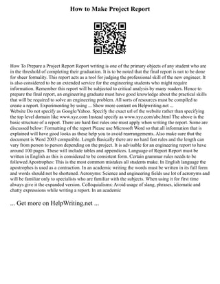 How to Make Project Report
How To Prepare a Project Report Report writing is one of the primary objects of any student who are
in the threshold of completing their graduation. It is to be noted that the final report is not to be done
for sheer formality. This report acts as a tool for judging the professional skill of the new engineer. It
is also considered to be an extended service for the engineering students who might require
information. Remember this report will be subjected to critical analysis by many readers. Hence to
prepare the final report, an engineering graduate must have good knowledge about the practical skills
that will be required to solve an engineering problem. All sorts of resources must be compiled to
create a report. Experimenting by using ... Show more content on Helpwriting.net ...
Website Do not specify as Google/Yahoo. Specify the exact url of the website rather than specifying
the top level domain like www.xyz.com Instead specify as www.xyz.com/abc.html The above is the
basic structure of a report. There are hard fast rules one must apply when writing the report. Some are
discussed below: Formatting of the report Please use Microsoft Word so that all information that is
explained will have good looks as these help you to avoid rearrangements. Also make sure that the
document is Word 2003 compatible. Length Basically there are no hard fast rules and the length can
vary from person to person depending on the project. It is advisable for an engineering report to have
around 100 pages. These will include tables and appendices. Language of Report Report must be
written in English as this is considered to be consistent form. Certain grammar rules needs to be
followed Apostrophes: This is the most common mistakes all students make. In English language the
apostrophes is used as a contraction. In an academic writing the words must be written in its full form
and words should not be shortened. Acronyms: Science and engineering fields use lot of acronyms and
will be familiar only to specialists who are familiar with the subjects. When using it for first time
always give it the expanded version. Colloquialisms: Avoid usage of slang, phrases, idiomatic and
chatty expressions while writing a report. In an academic
... Get more on HelpWriting.net ...
 