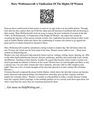 Mary Wollstonecraft A Vindication Of The Rights Of Women
Poets go above and beyond in their poetry to uncover an ugly truth or an inevitable demise. Through
lyric and line they express their out of the box ideas and call attention to problems that are brewing in
their society. Mary Wollstonecraft wrote an essay to expose the poor treatment of women in the late
1700 s. In Wollstonecraft s A Vindication of the Rights Of Women , she indicts her society by
revealing the injustice of her society towards women. Her vindication has been echoed in other works
such as Goblin Market which also shows the condemning of women who choose to go against the
grain and live to please themselves instead of others.
Mary Wollstonecraft would be considered a strong woman in modern day. She left home when she
was 19 years old, which was far from usual in her time. Women weren t able to own ... Show more
content on Helpwriting.net ...
Women were only allowed to take practical classes such as: reading, writing, music, dancing, etc. Men
on the other hand could become lawyers, doctors, politicians, and they also could study Latin, Greek,
and Rhetoric. Teaching women rhetoric wouldn t be a good idea because when would a woman ever
need to persuade an audience to believe in her cause? Women have no such thoughts and Mary is only
a special case. I m sure other woman don t have opinions, and aren t able to offer insight to men,
right? These are a few of manly thoughts of her time that spewed in to later cultures like Christina
Rossetti s.
Christina Rossetti composed the poem Goblin Market, which shows the idea that women can become
easily obsessed with material things; lose themselves when they give up their virginity, and thus
neglect her womanly duties . Women s sexuality is a big problem in today s society because woman
loses her virginity before marriage, or has multiple partners we as a society look down upon them, but
when a man does the same, they are sometimes praised for these
... Get more on HelpWriting.net ...
 