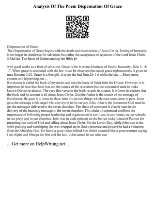 Analysis Of The Poem Dispensation Of Grace
Dispensation of Grace.
The Dispensation of Grace begins with the death and resurrection of Jesus Christ. Testing of humanity
is no longer in obedience for salvation, but rather the acceptance or rejection of the Lord Jesus Christ
8 McGee. The Basic of Understanding the Bible p4
with good works as a fruit of salvation. Grace is the love and kindness of God to humanity, John 3: 16
17. When grace is compared with the law it can be observed that under grace righteousness is given to
man Romans 3:22. Grace is a free gift, it saves the bad Dutt.28: 1 6 while the law ... Show more
content on Helpwriting.net ...
Revelation is called the book of mysteries and also the book of Saint John the Divine. However, it is
important to note that John was not the source of the revelation but the instrument used to make
known Divine revelation. The very first verse in the book reveals its source. It informs its readers that
the book and its content is all about Jesus Christ. God the Father is the source of the message of
Revelation. He gave it to Jesus to show unto his servant things which must soon come to pass. Jesus
gave the message to his angel who conveys it to his servant John. John is the instrument God used to
get the messages delivered to the seven churches. The chain of command is clearly seen in the
delivery of the heavenly message to the seven churches. This chain of command confirms the
importance of following proper leadership and organization in our lives, in our homes, in our schools,
in our plays and in our churches. John was in exile (prison) on the barren rocky island of Patmos for
preaching the word of God and telling about Jesus Christ. On the Lord s Day, while John was in the
spirit praising and worshiping (he was wrapped up in God s presence and power) he had a visitation
from the Almighty God. He heard a great voice behind him which sounded like a great trumpet saying
I am Alpha and Omega the first and the last . John turned to see who was
... Get more on HelpWriting.net ...
 