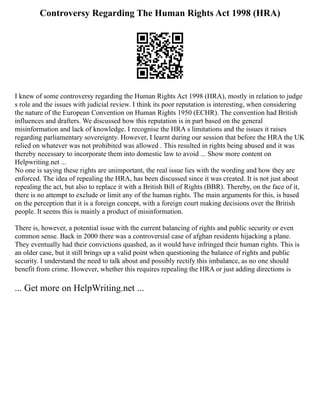 Controversy Regarding The Human Rights Act 1998 (HRA)
I knew of some controversy regarding the Human Rights Act 1998 (HRA), mostly in relation to judge
s role and the issues with judicial review. I think its poor reputation is interesting, when considering
the nature of the European Convention on Human Rights 1950 (ECHR). The convention had British
influences and drafters. We discussed how this reputation is in part based on the general
misinformation and lack of knowledge. I recognise the HRA s limitations and the issues it raises
regarding parliamentary sovereignty. However, I learnt during our session that before the HRA the UK
relied on whatever was not prohibited was allowed . This resulted in rights being abused and it was
thereby necessary to incorporate them into domestic law to avoid ... Show more content on
Helpwriting.net ...
No one is saying these rights are unimportant, the real issue lies with the wording and how they are
enforced. The idea of repealing the HRA, has been discussed since it was created. It is not just about
repealing the act, but also to replace it with a British Bill of Rights (BBR). Thereby, on the face of it,
there is no attempt to exclude or limit any of the human rights. The main arguments for this, is based
on the perception that it is a foreign concept, with a foreign court making decisions over the British
people. It seems this is mainly a product of misinformation.
There is, however, a potential issue with the current balancing of rights and public security or even
common sense. Back in 2000 there was a controversial case of afghan residents hijacking a plane.
They eventually had their convictions quashed, as it would have infringed their human rights. This is
an older case, but it still brings up a valid point when questioning the balance of rights and public
security. I understand the need to talk about and possibly rectify this imbalance, as no one should
benefit from crime. However, whether this requires repealing the HRA or just adding directions is
... Get more on HelpWriting.net ...
 