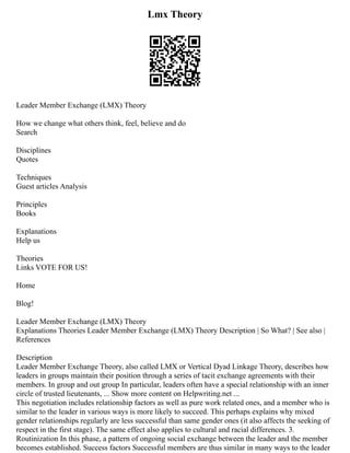Lmx Theory
Leader Member Exchange (LMX) Theory
How we change what others think, feel, believe and do
Search
Disciplines
Quotes
Techniques
Guest articles Analysis
Principles
Books
Explanations
Help us
Theories
Links VOTE FOR US!
Home
Blog!
Leader Member Exchange (LMX) Theory
Explanations Theories Leader Member Exchange (LMX) Theory Description | So What? | See also |
References
Description
Leader Member Exchange Theory, also called LMX or Vertical Dyad Linkage Theory, describes how
leaders in groups maintain their position through a series of tacit exchange agreements with their
members. In group and out group In particular, leaders often have a special relationship with an inner
circle of trusted lieutenants, ... Show more content on Helpwriting.net ...
This negotiation includes relationship factors as well as pure work related ones, and a member who is
similar to the leader in various ways is more likely to succeed. This perhaps explains why mixed
gender relationships regularly are less successful than same gender ones (it also affects the seeking of
respect in the first stage). The same effect also applies to cultural and racial differences. 3.
Routinization In this phase, a pattern of ongoing social exchange between the leader and the member
becomes established. Success factors Successful members are thus similar in many ways to the leader
 