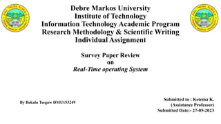 Debre Markos University
Institute of Technology
Information Technology Academic Program
Research Methodology & Scientific Writing
Individual Assignment
Survey Paper Review
on
Real-Time operating System
Submitted to : Ketema K.
(Assistance Professor)
Submitted Date:- 27-05-2023
By Bekalu Tsegaw DMU153249
 