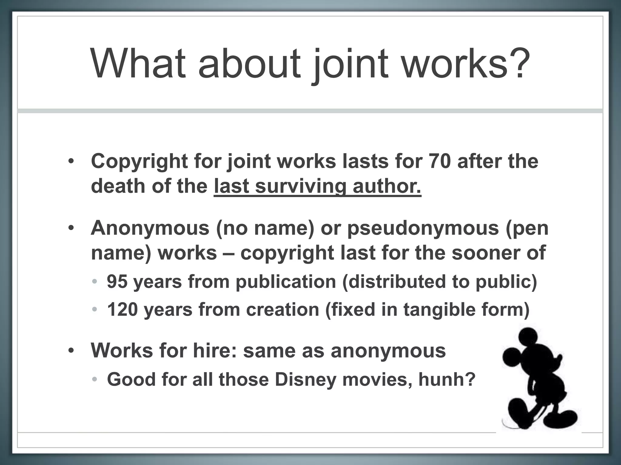 What about joint works?
• Copyright for joint works lasts for 70 after the
death of the last surviving author.
• Anonymous (no name) or pseudonymous (pen
name) works – copyright last for the sooner of
• 95 years from publication (distributed to public)
• 120 years from creation (fixed in tangible form)
• Works for hire: same as anonymous
• Good for all those Disney movies, hunh?
 