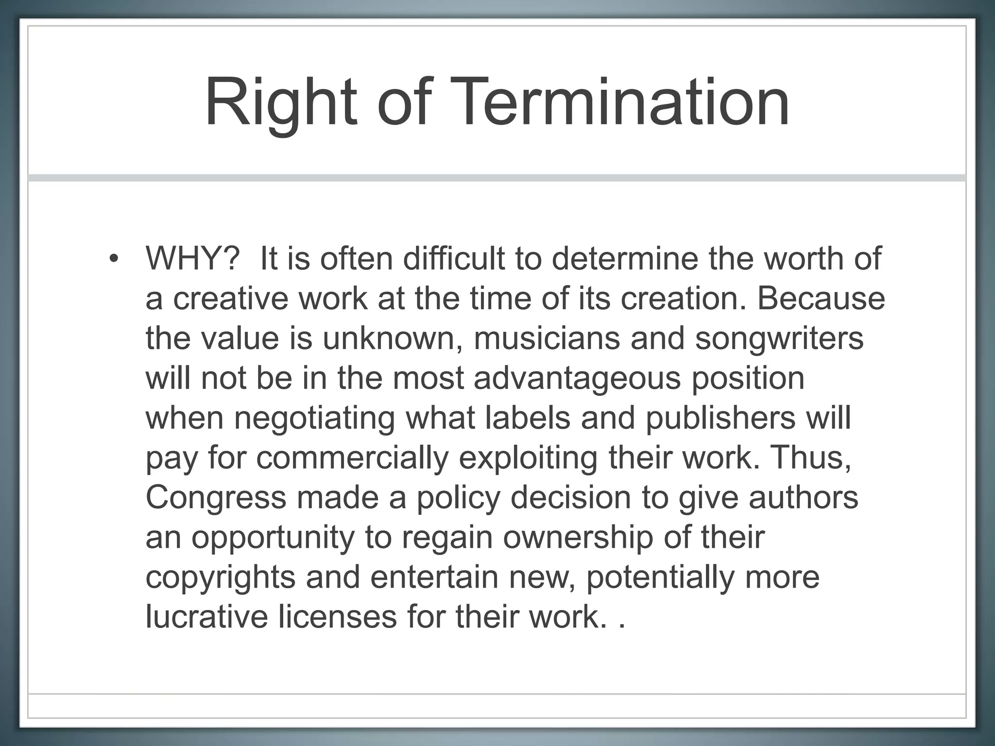 Right of Termination
• WHY? It is often difficult to determine the worth of
a creative work at the time of its creation. Because
the value is unknown, musicians and songwriters
will not be in the most advantageous position
when negotiating what labels and publishers will
pay for commercially exploiting their work. Thus,
Congress made a policy decision to give authors
an opportunity to regain ownership of their
copyrights and entertain new, potentially more
lucrative licenses for their work. .
 