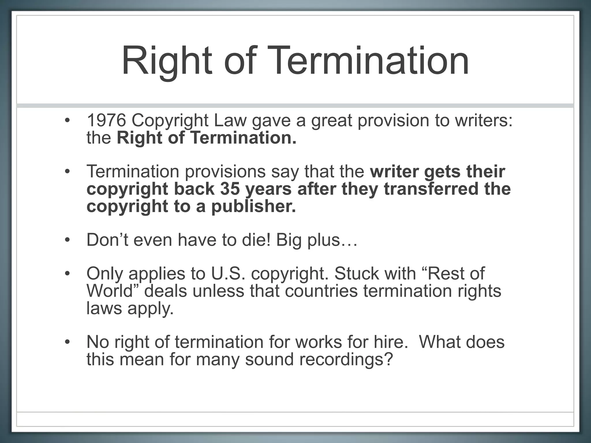 Right of Termination
• 1976 Copyright Law gave a great provision to writers:
the Right of Termination.
• Termination provisions say that the writer gets their
copyright back 35 years after they transferred the
copyright to a publisher.
• Don’t even have to die! Big plus…
• Only applies to U.S. copyright. Stuck with “Rest of
World” deals unless that countries termination rights
laws apply.
• No right of termination for works for hire. What does
this mean for many sound recordings?
 