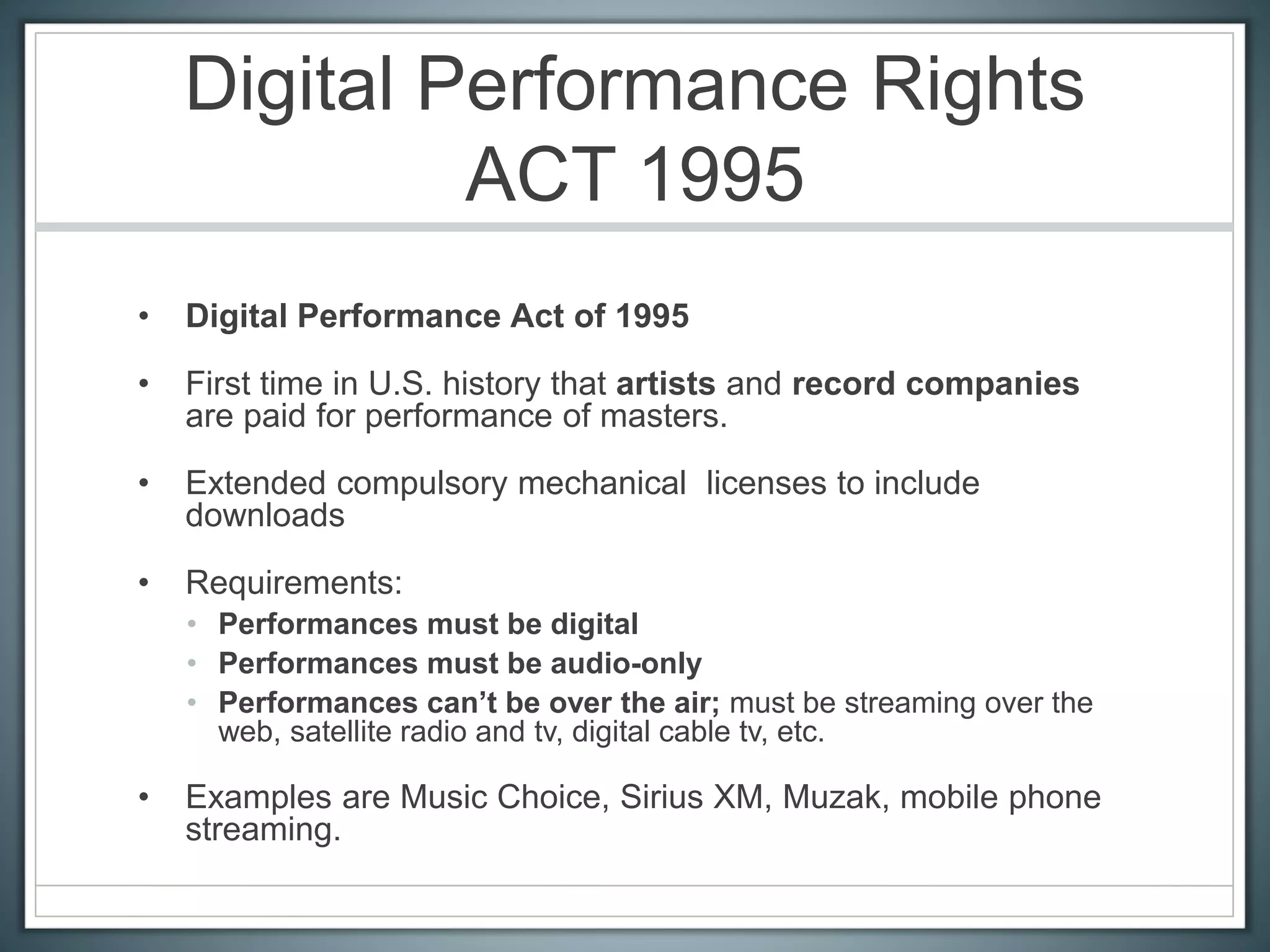 Digital Performance Rights
ACT 1995
• Digital Performance Act of 1995
• First time in U.S. history that artists and record companies
are paid for performance of masters.
• Extended compulsory mechanical licenses to include
downloads
• Requirements:
• Performances must be digital
• Performances must be audio-only
• Performances can’t be over the air; must be streaming over the
web, satellite radio and tv, digital cable tv, etc.
• Examples are Music Choice, Sirius XM, Muzak, mobile phone
streaming.
 