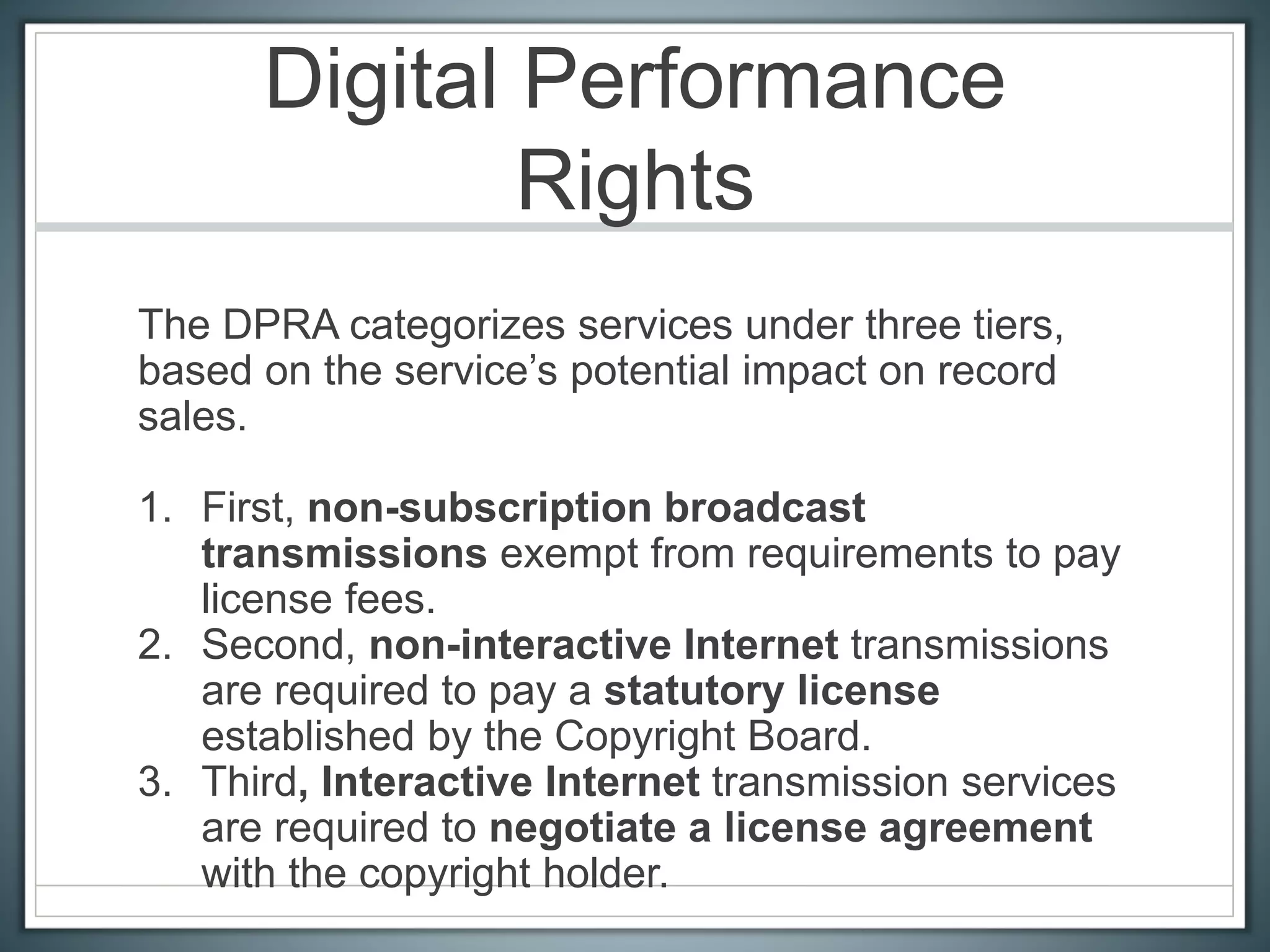 Digital Performance
Rights
The DPRA categorizes services under three tiers,
based on the service’s potential impact on record
sales.
1. First, non-subscription broadcast
transmissions exempt from requirements to pay
license fees.
2. Second, non-interactive Internet transmissions
are required to pay a statutory license
established by the Copyright Board.
3. Third, Interactive Internet transmission services
are required to negotiate a license agreement
with the copyright holder.
 