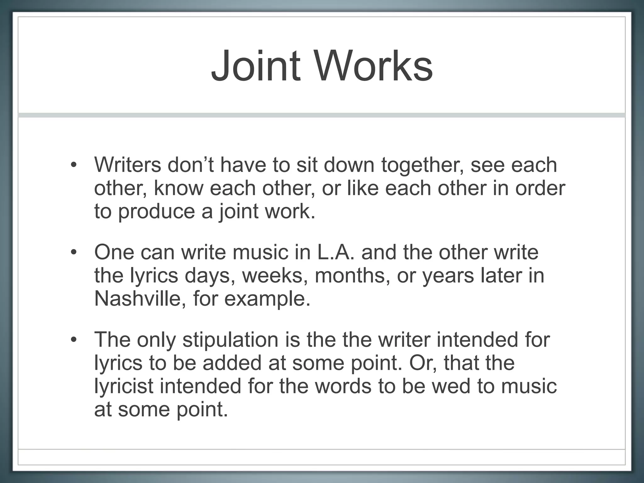 Joint Works
• Writers don’t have to sit down together, see each
other, know each other, or like each other in order
to produce a joint work.
• One can write music in L.A. and the other write
the lyrics days, weeks, months, or years later in
Nashville, for example.
• The only stipulation is the the writer intended for
lyrics to be added at some point. Or, that the
lyricist intended for the words to be wed to music
at some point.
 