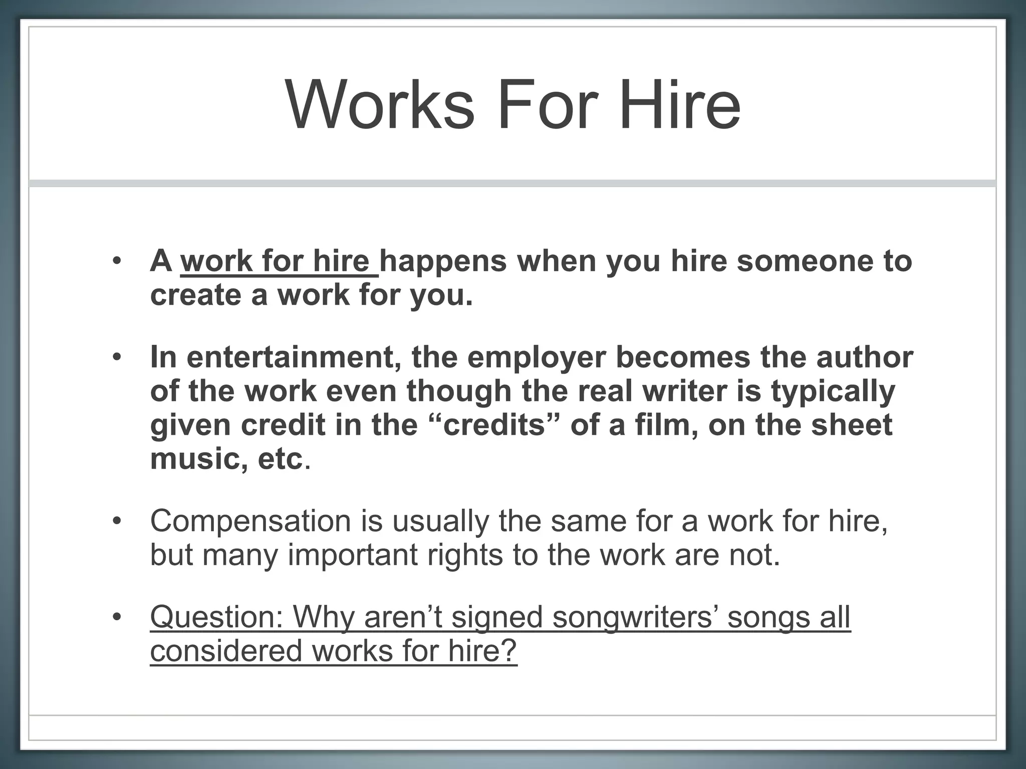 Works For Hire
• A work for hire happens when you hire someone to
create a work for you.
• In entertainment, the employer becomes the author
of the work even though the real writer is typically
given credit in the “credits” of a film, on the sheet
music, etc.
• Compensation is usually the same for a work for hire,
but many important rights to the work are not.
• Question: Why aren’t signed songwriters’ songs all
considered works for hire?
 