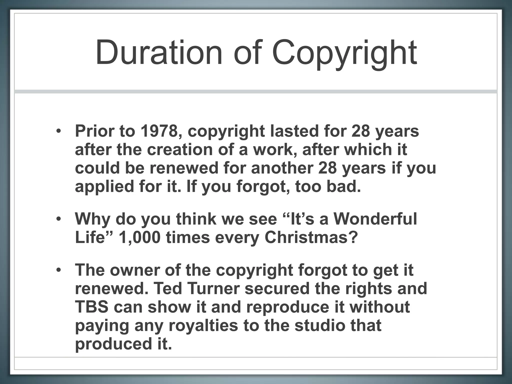 Duration of Copyright
• Prior to 1978, copyright lasted for 28 years
after the creation of a work, after which it
could be renewed for another 28 years if you
applied for it. If you forgot, too bad.
• Why do you think we see “It’s a Wonderful
Life” 1,000 times every Christmas?
• The owner of the copyright forgot to get it
renewed. Ted Turner secured the rights and
TBS can show it and reproduce it without
paying any royalties to the studio that
produced it.
 