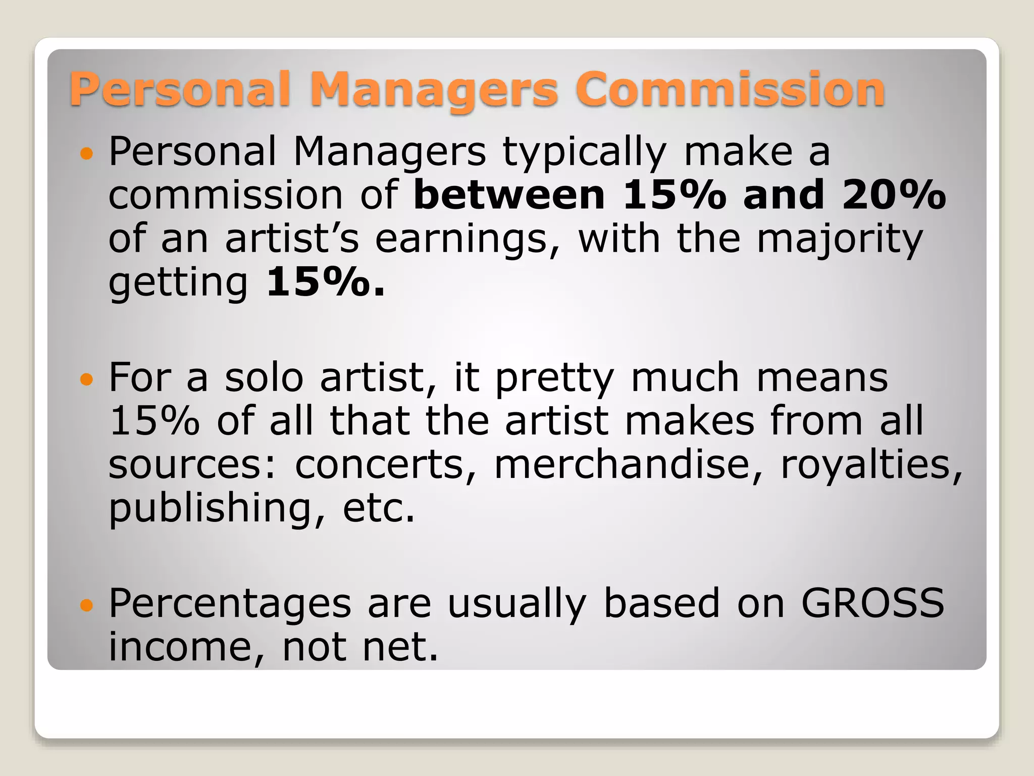 Personal Managers Commission
 Personal Managers typically make a
commission of between 15% and 20%
of an artist’s earnings, with the majority
getting 15%.
 For a solo artist, it pretty much means
15% of all that the artist makes from all
sources: concerts, merchandise, royalties,
publishing, etc.
 Percentages are usually based on GROSS
income, not net.
 