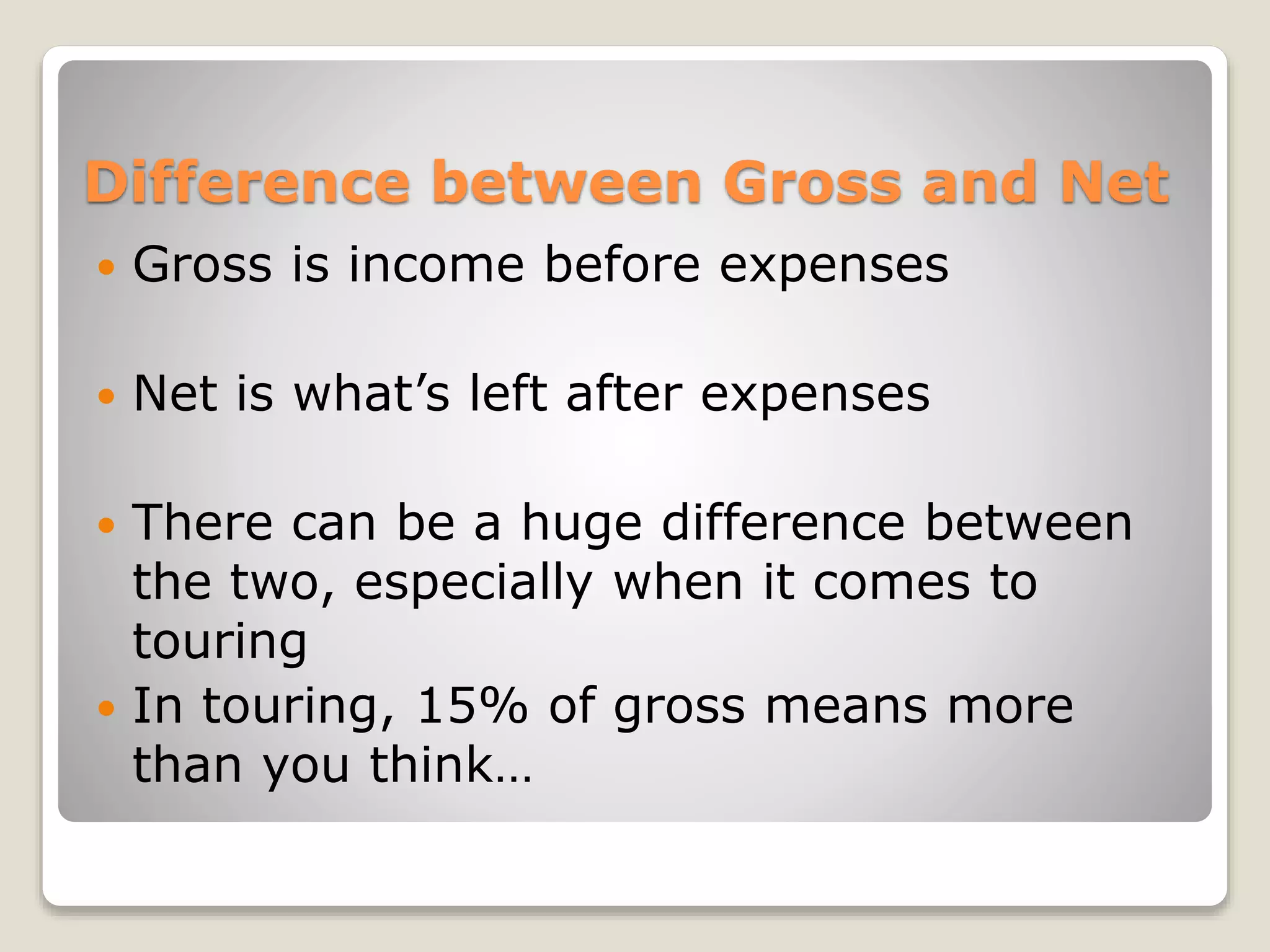 Difference between Gross and Net
 Gross is income before expenses
 Net is what’s left after expenses
 There can be a huge difference between
the two, especially when it comes to
touring
 In touring, 15% of gross means more
than you think…
 