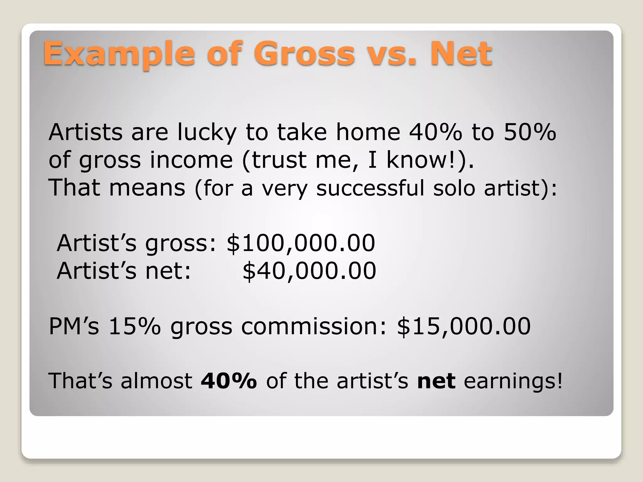 Example of Gross vs. Net
Artists are lucky to take home 40% to 50%
of gross income (trust me, I know!).
That means (for a very successful solo artist):
Artist’s gross: $100,000.00
Artist’s net: $40,000.00
PM’s 15% gross commission: $15,000.00
That’s almost 40% of the artist’s net earnings!
 