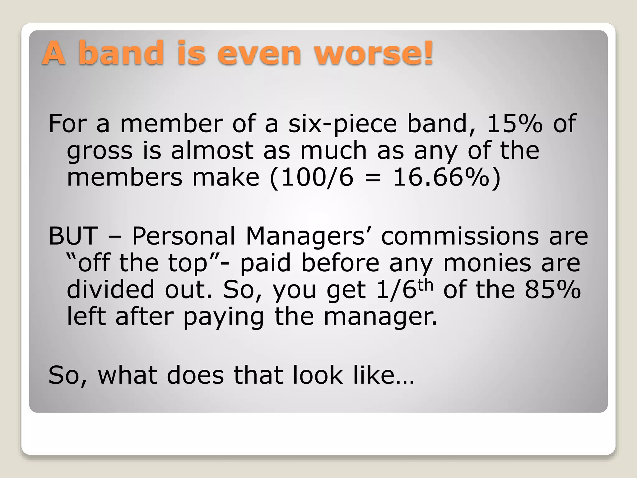 A band is even worse!
For a member of a six-piece band, 15% of
gross is almost as much as any of the
members make (100/6 = 16.66%)
BUT – Personal Managers’ commissions are
“off the top”- paid before any monies are
divided out. So, you get 1/6th of the 85%
left after paying the manager.
So, what does that look like…
 
