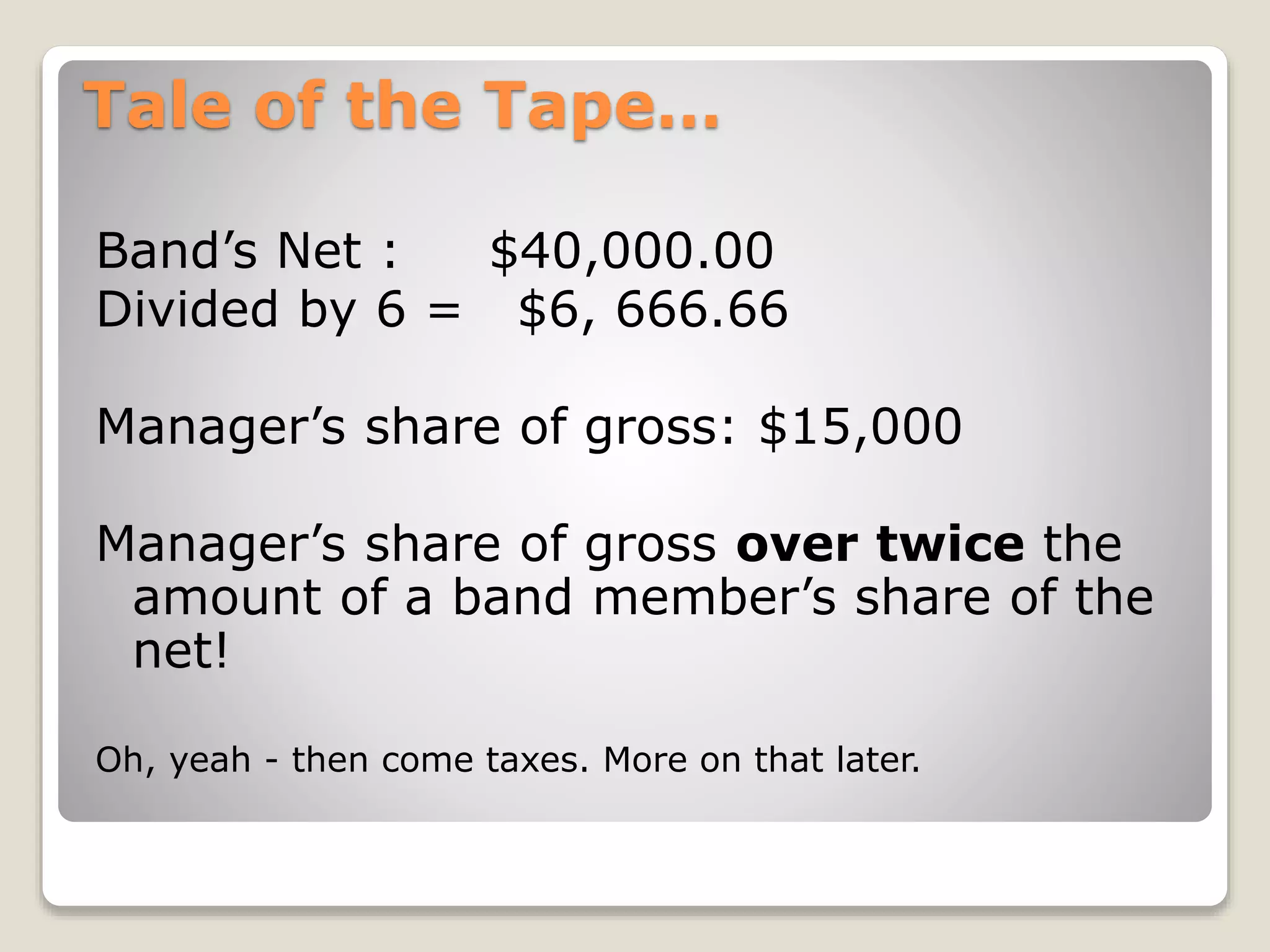 Tale of the Tape…
Band’s Net : $40,000.00
Divided by 6 = $6, 666.66
Manager’s share of gross: $15,000
Manager’s share of gross over twice the
amount of a band member’s share of the
net!
Oh, yeah - then come taxes. More on that later.
 