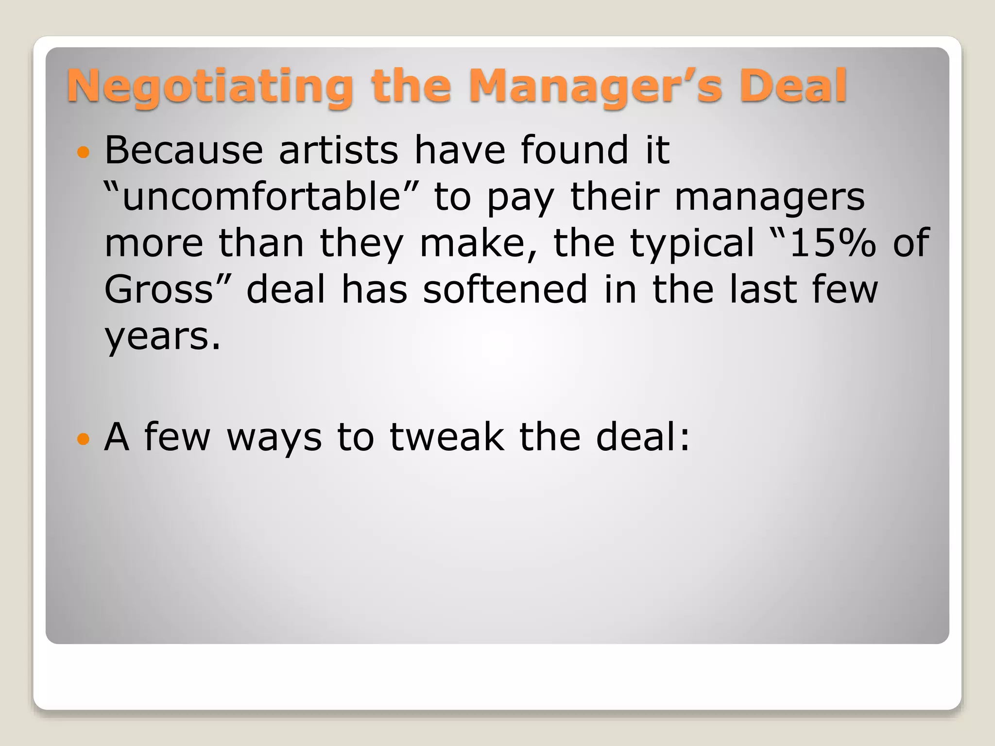 Negotiating the Manager’s Deal
 Because artists have found it
“uncomfortable” to pay their managers
more than they make, the typical “15% of
Gross” deal has softened in the last few
years.
 A few ways to tweak the deal:
 