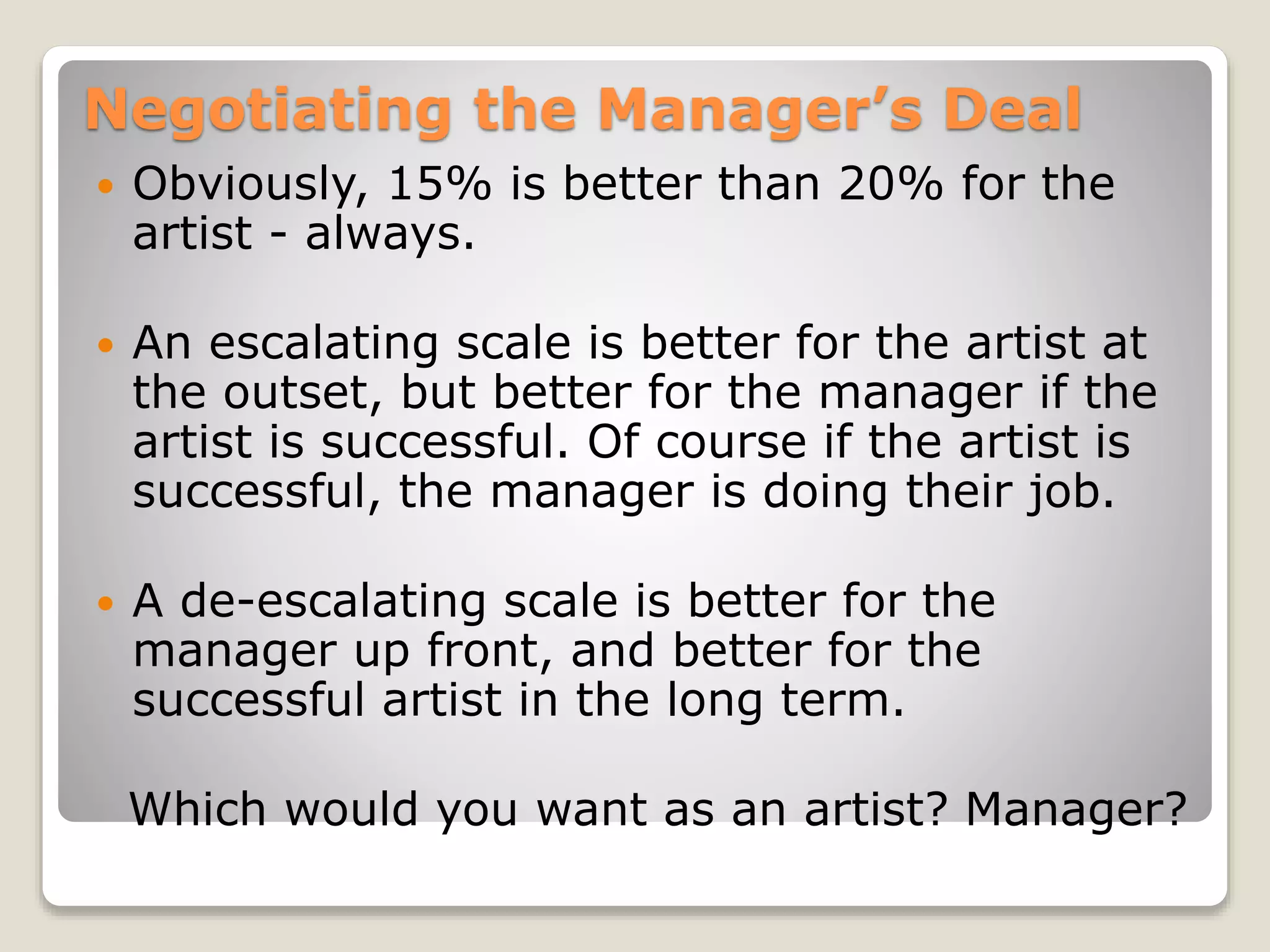 Negotiating the Manager’s Deal
 Obviously, 15% is better than 20% for the
artist - always.
 An escalating scale is better for the artist at
the outset, but better for the manager if the
artist is successful. Of course if the artist is
successful, the manager is doing their job.
 A de-escalating scale is better for the
manager up front, and better for the
successful artist in the long term.
Which would you want as an artist? Manager?
 