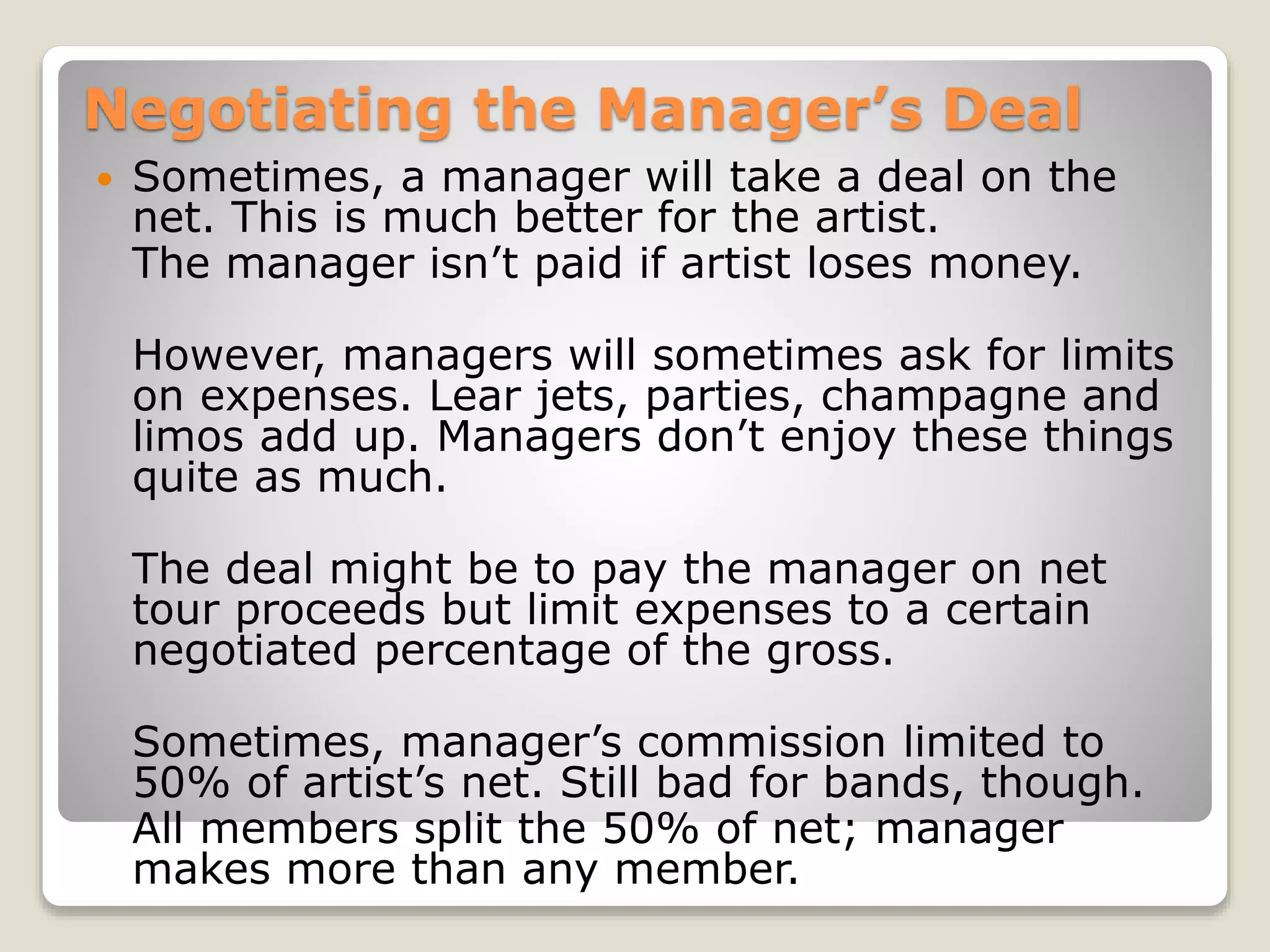 Negotiating the Manager’s Deal
 Sometimes, a manager will take a deal on the
net. This is much better for the artist.
The manager isn’t paid if artist loses money.
However, managers will sometimes ask for limits
on expenses. Lear jets, parties, champagne and
limos add up. Managers don’t enjoy these things
quite as much.
The deal might be to pay the manager on net
tour proceeds but limit expenses to a certain
negotiated percentage of the gross.
Sometimes, manager’s commission limited to
50% of artist’s net. Still bad for bands, though.
All members split the 50% of net; manager
makes more than any member.
 