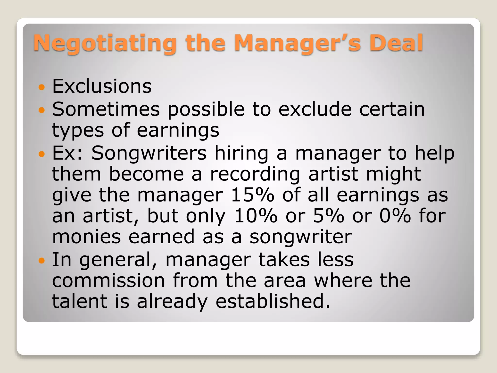 Negotiating the Manager’s Deal
 Exclusions
 Sometimes possible to exclude certain
types of earnings
 Ex: Songwriters hiring a manager to help
them become a recording artist might
give the manager 15% of all earnings as
an artist, but only 10% or 5% or 0% for
monies earned as a songwriter
 In general, manager takes less
commission from the area where the
talent is already established.
 