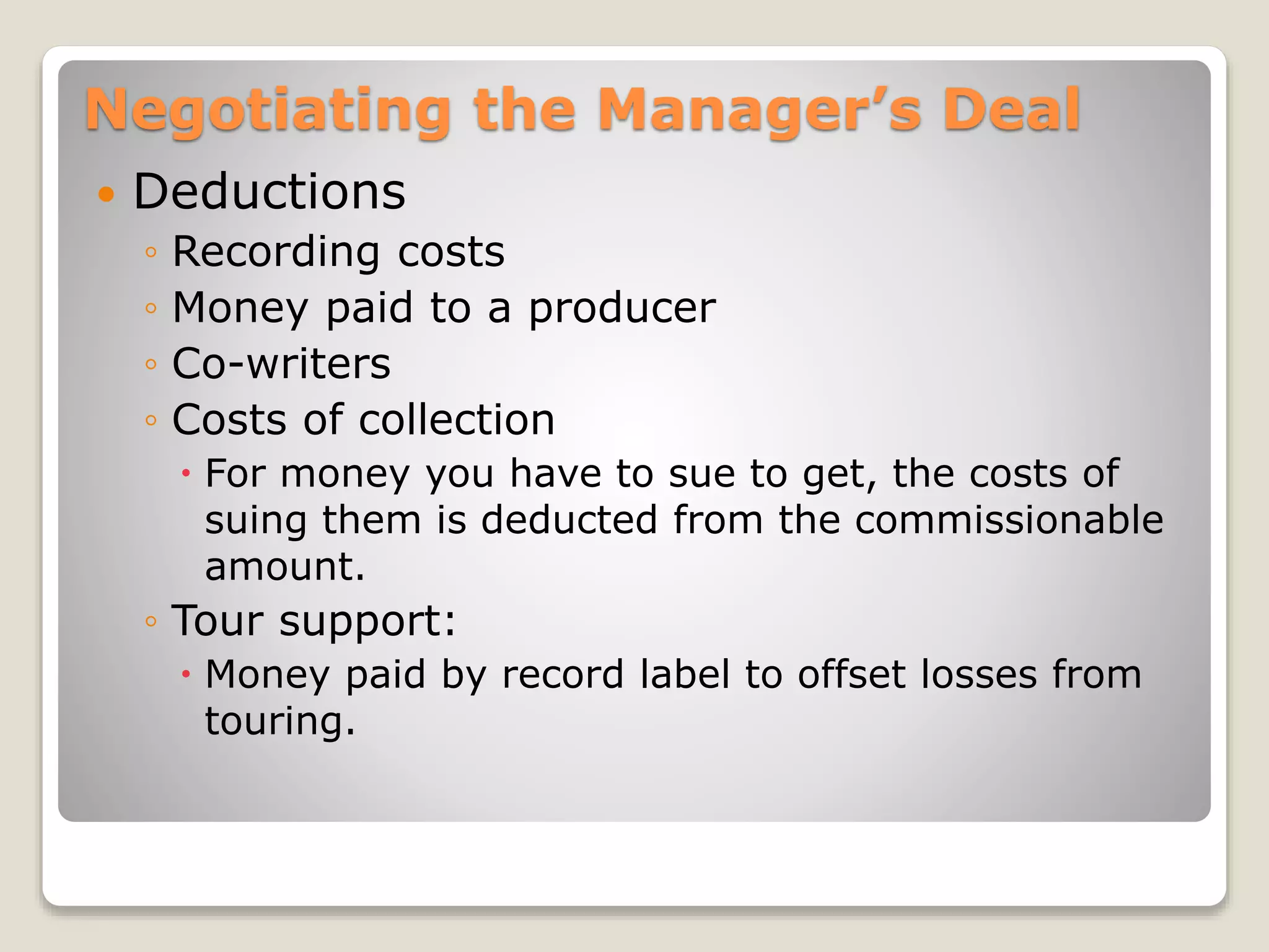 Negotiating the Manager’s Deal
 Deductions
◦ Recording costs
◦ Money paid to a producer
◦ Co-writers
◦ Costs of collection
 For money you have to sue to get, the costs of
suing them is deducted from the commissionable
amount.
◦ Tour support:
 Money paid by record label to offset losses from
touring.
 