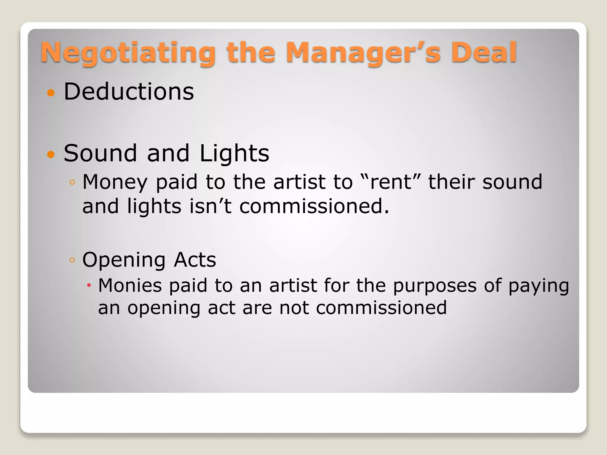 Negotiating the Manager’s Deal
 Deductions
 Sound and Lights
◦ Money paid to the artist to “rent” their sound
and lights isn’t commissioned.
◦ Opening Acts
 Monies paid to an artist for the purposes of paying
an opening act are not commissioned
 