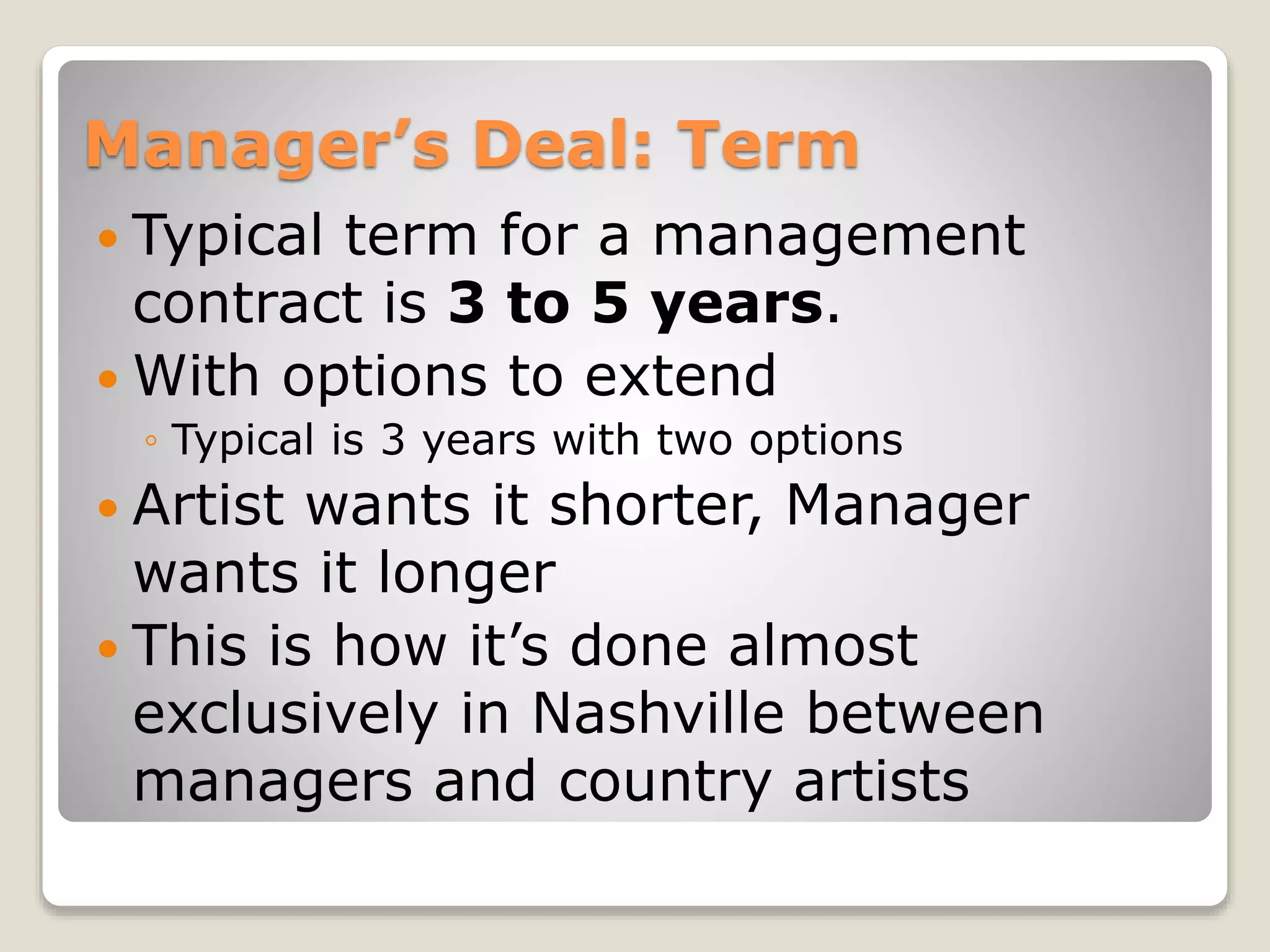 Manager’s Deal: Term
 Typical term for a management
contract is 3 to 5 years.
 With options to extend
◦ Typical is 3 years with two options
 Artist wants it shorter, Manager
wants it longer
 This is how it’s done almost
exclusively in Nashville between
managers and country artists
 