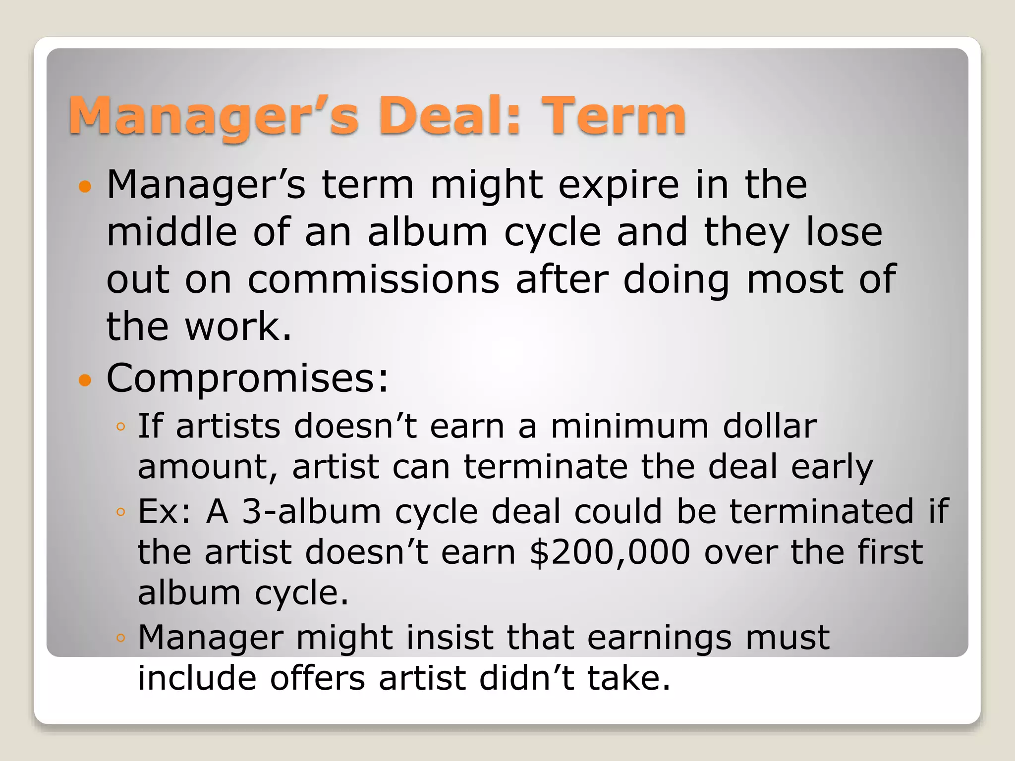 Manager’s Deal: Term
 Manager’s term might expire in the
middle of an album cycle and they lose
out on commissions after doing most of
the work.
 Compromises:
◦ If artists doesn’t earn a minimum dollar
amount, artist can terminate the deal early
◦ Ex: A 3-album cycle deal could be terminated if
the artist doesn’t earn $200,000 over the first
album cycle.
◦ Manager might insist that earnings must
include offers artist didn’t take.
 
