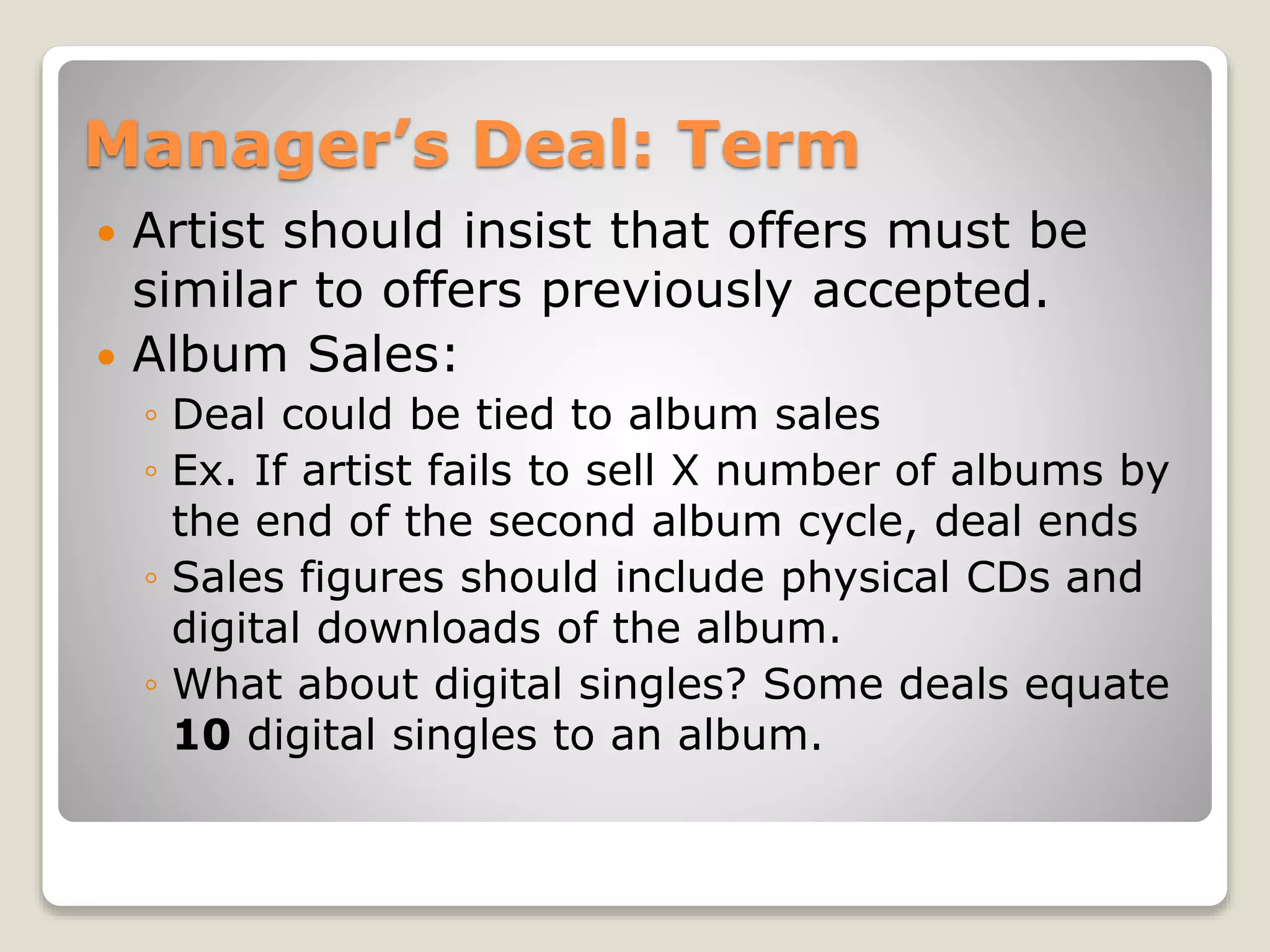 Manager’s Deal: Term
 Artist should insist that offers must be
similar to offers previously accepted.
 Album Sales:
◦ Deal could be tied to album sales
◦ Ex. If artist fails to sell X number of albums by
the end of the second album cycle, deal ends
◦ Sales figures should include physical CDs and
digital downloads of the album.
◦ What about digital singles? Some deals equate
10 digital singles to an album.
 