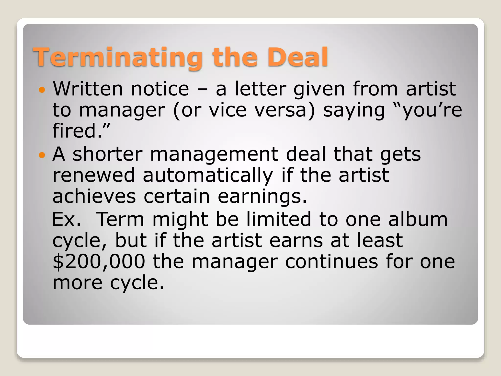 Terminating the Deal
 Written notice – a letter given from artist
to manager (or vice versa) saying “you’re
fired.”
 A shorter management deal that gets
renewed automatically if the artist
achieves certain earnings.
Ex. Term might be limited to one album
cycle, but if the artist earns at least
$200,000 the manager continues for one
more cycle.
 