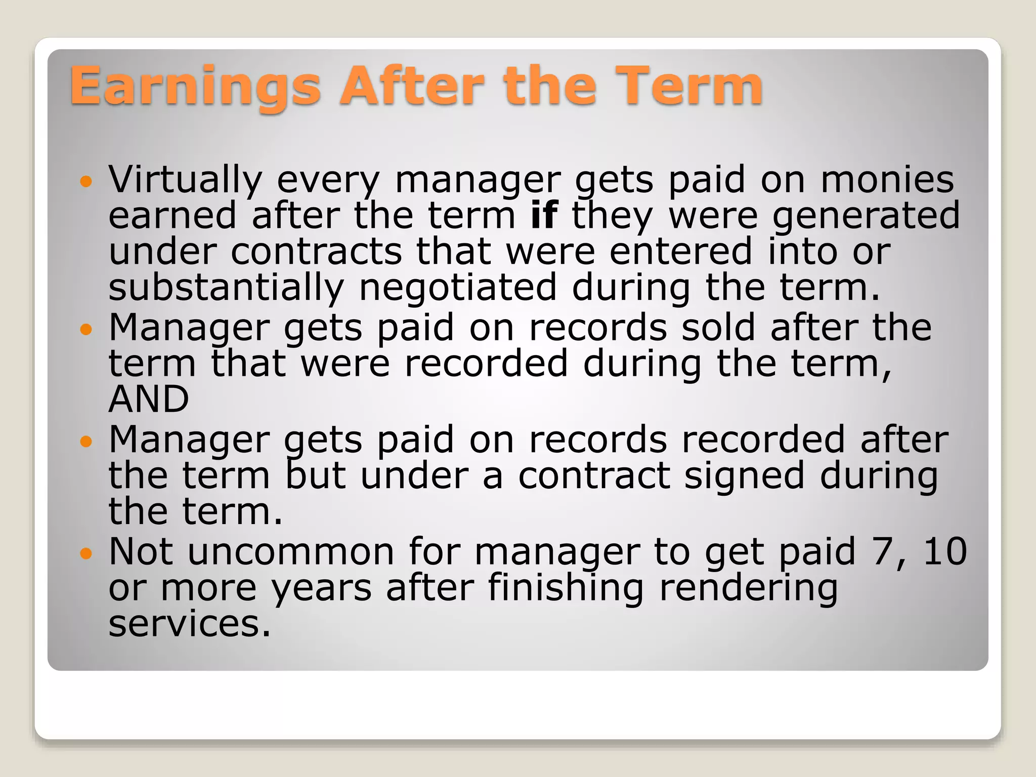 Earnings After the Term
 Virtually every manager gets paid on monies
earned after the term if they were generated
under contracts that were entered into or
substantially negotiated during the term.
 Manager gets paid on records sold after the
term that were recorded during the term,
AND
 Manager gets paid on records recorded after
the term but under a contract signed during
the term.
 Not uncommon for manager to get paid 7, 10
or more years after finishing rendering
services.
 