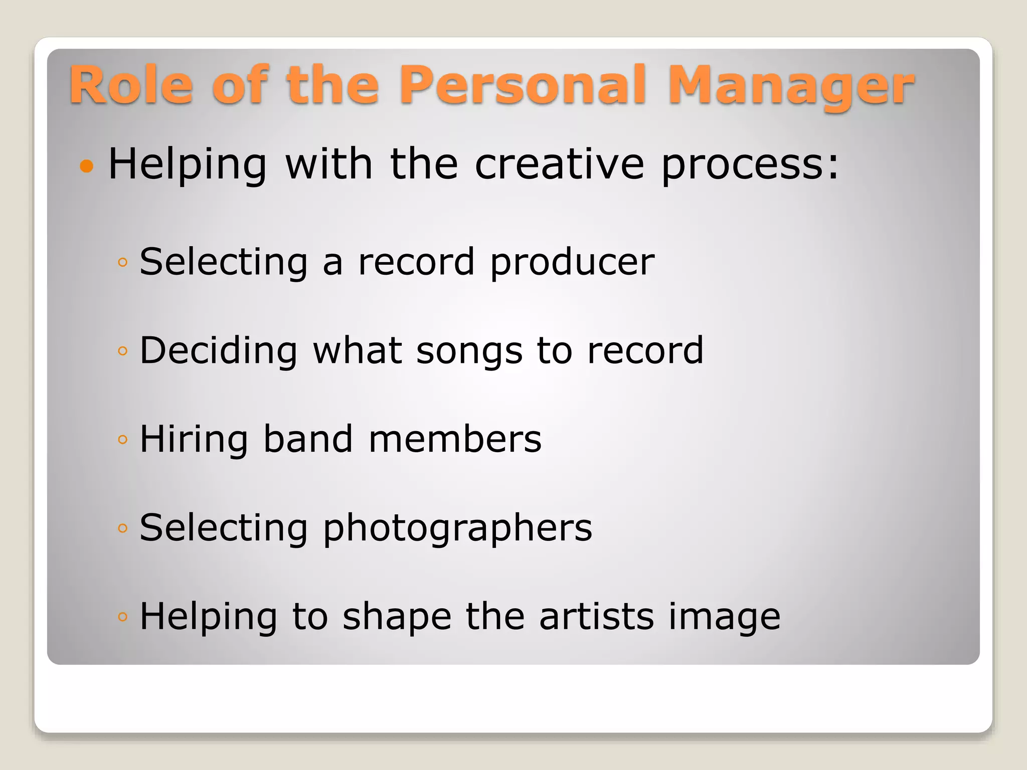 Role of the Personal Manager
 Helping with the creative process:
◦ Selecting a record producer
◦ Deciding what songs to record
◦ Hiring band members
◦ Selecting photographers
◦ Helping to shape the artists image
 