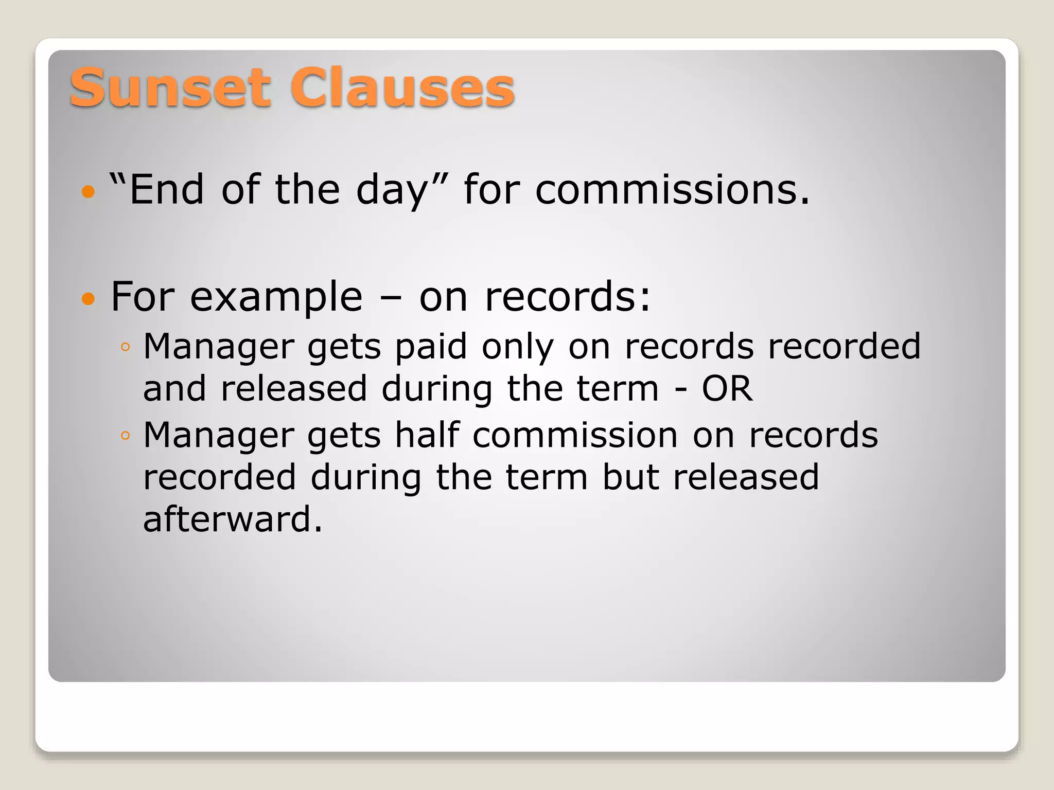 Sunset Clauses
 “End of the day” for commissions.
 For example – on records:
◦ Manager gets paid only on records recorded
and released during the term - OR
◦ Manager gets half commission on records
recorded during the term but released
afterward.
 