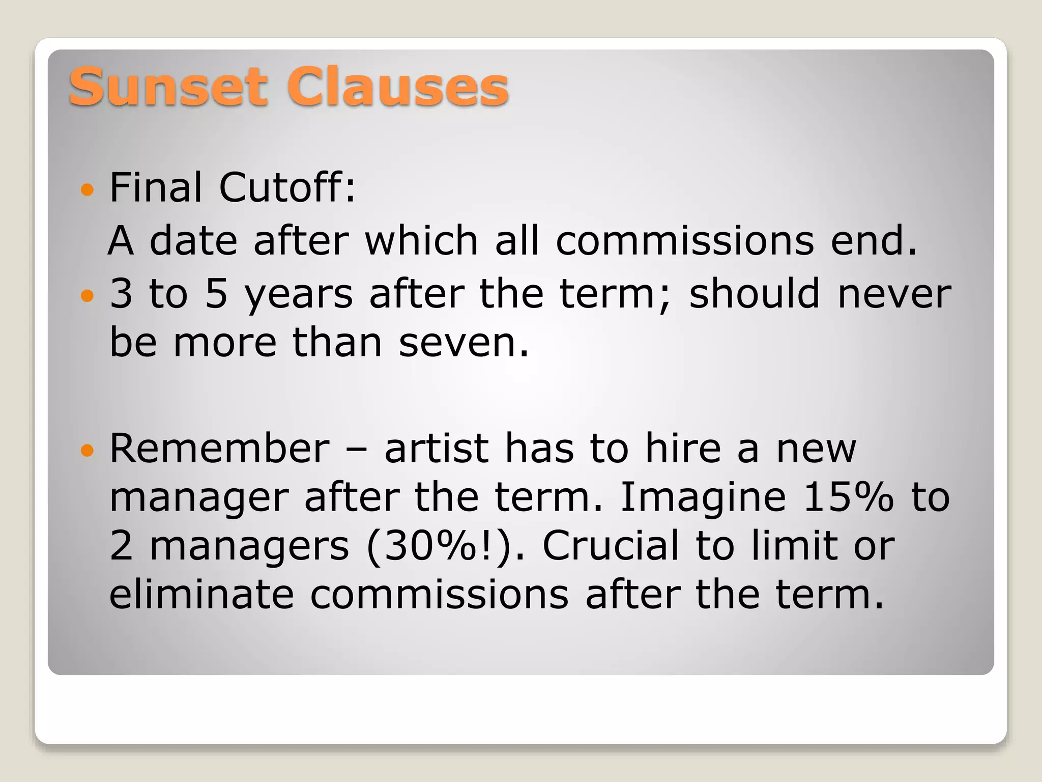 Sunset Clauses
 Final Cutoff:
A date after which all commissions end.
 3 to 5 years after the term; should never
be more than seven.
 Remember – artist has to hire a new
manager after the term. Imagine 15% to
2 managers (30%!). Crucial to limit or
eliminate commissions after the term.
 