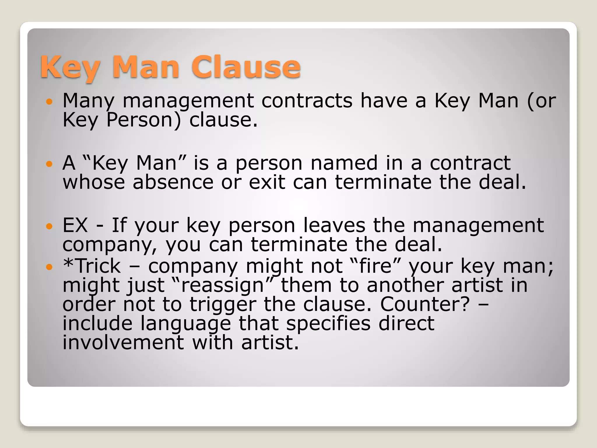 Key Man Clause
 Many management contracts have a Key Man (or
Key Person) clause.
 A “Key Man” is a person named in a contract
whose absence or exit can terminate the deal.
 EX - If your key person leaves the management
company, you can terminate the deal.
 *Trick – company might not “fire” your key man;
might just “reassign” them to another artist in
order not to trigger the clause. Counter? –
include language that specifies direct
involvement with artist.
 