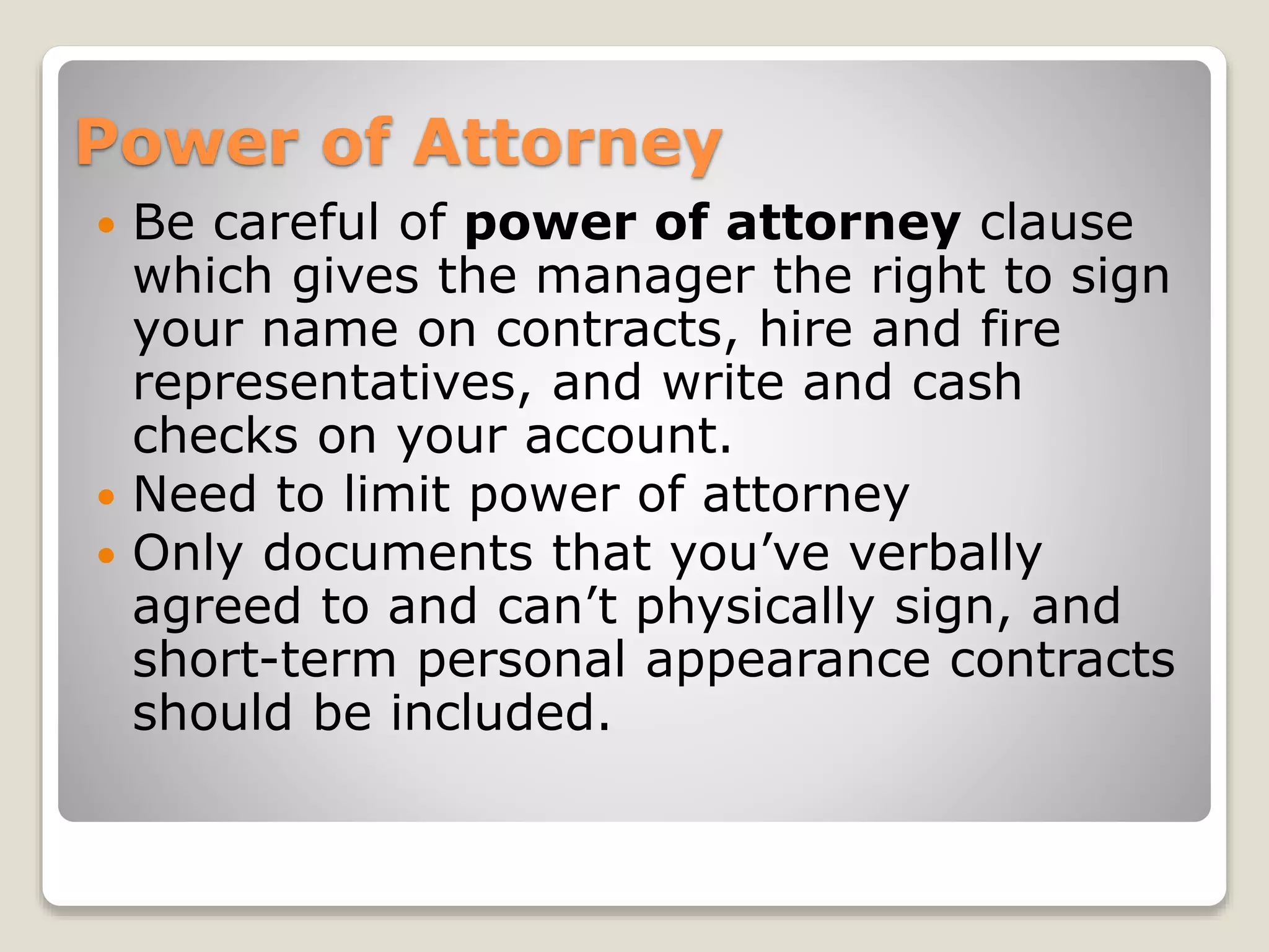 Power of Attorney
 Be careful of power of attorney clause
which gives the manager the right to sign
your name on contracts, hire and fire
representatives, and write and cash
checks on your account.
 Need to limit power of attorney
 Only documents that you’ve verbally
agreed to and can’t physically sign, and
short-term personal appearance contracts
should be included.
 