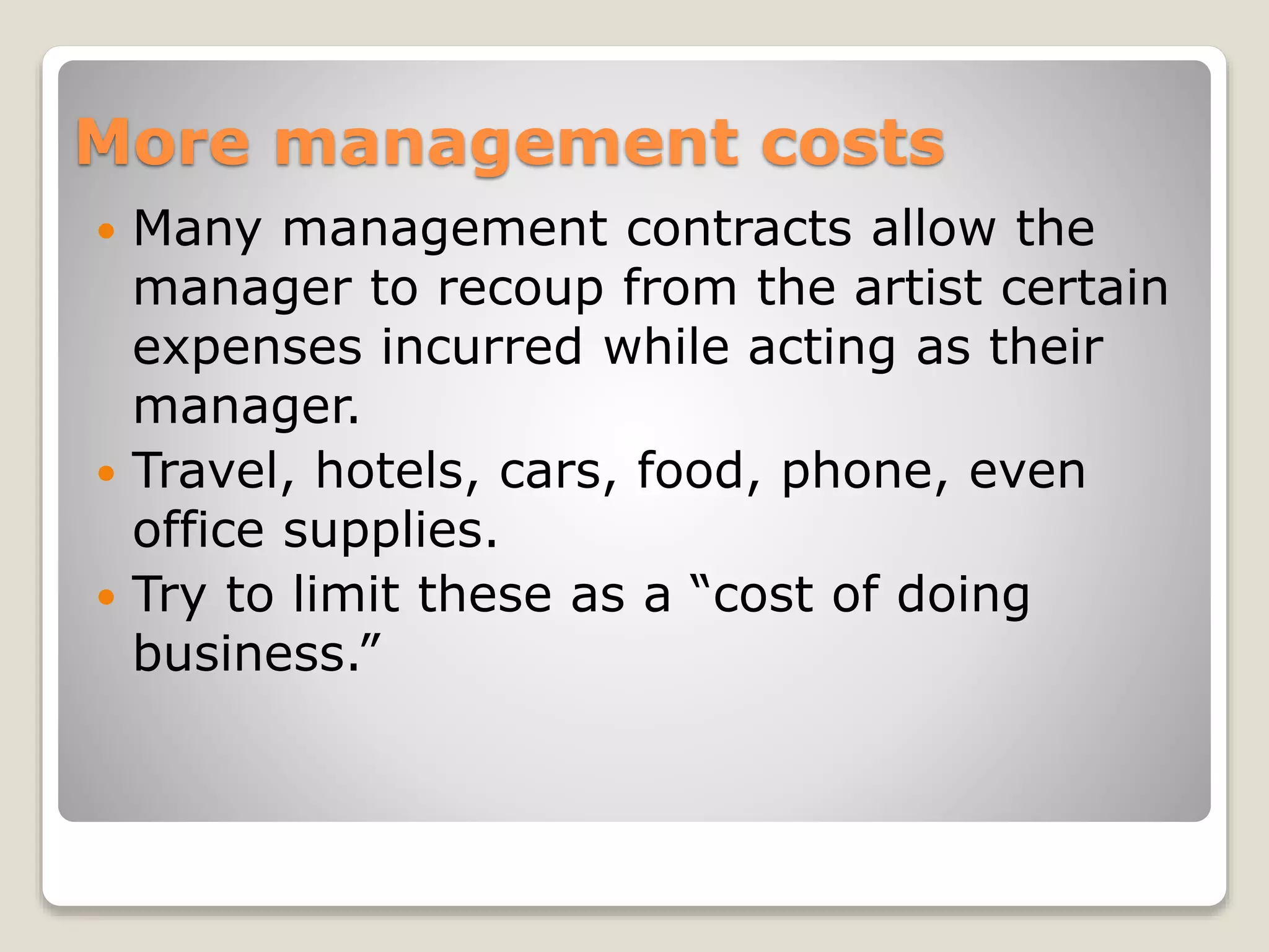 More management costs
 Many management contracts allow the
manager to recoup from the artist certain
expenses incurred while acting as their
manager.
 Travel, hotels, cars, food, phone, even
office supplies.
 Try to limit these as a “cost of doing
business.”
 