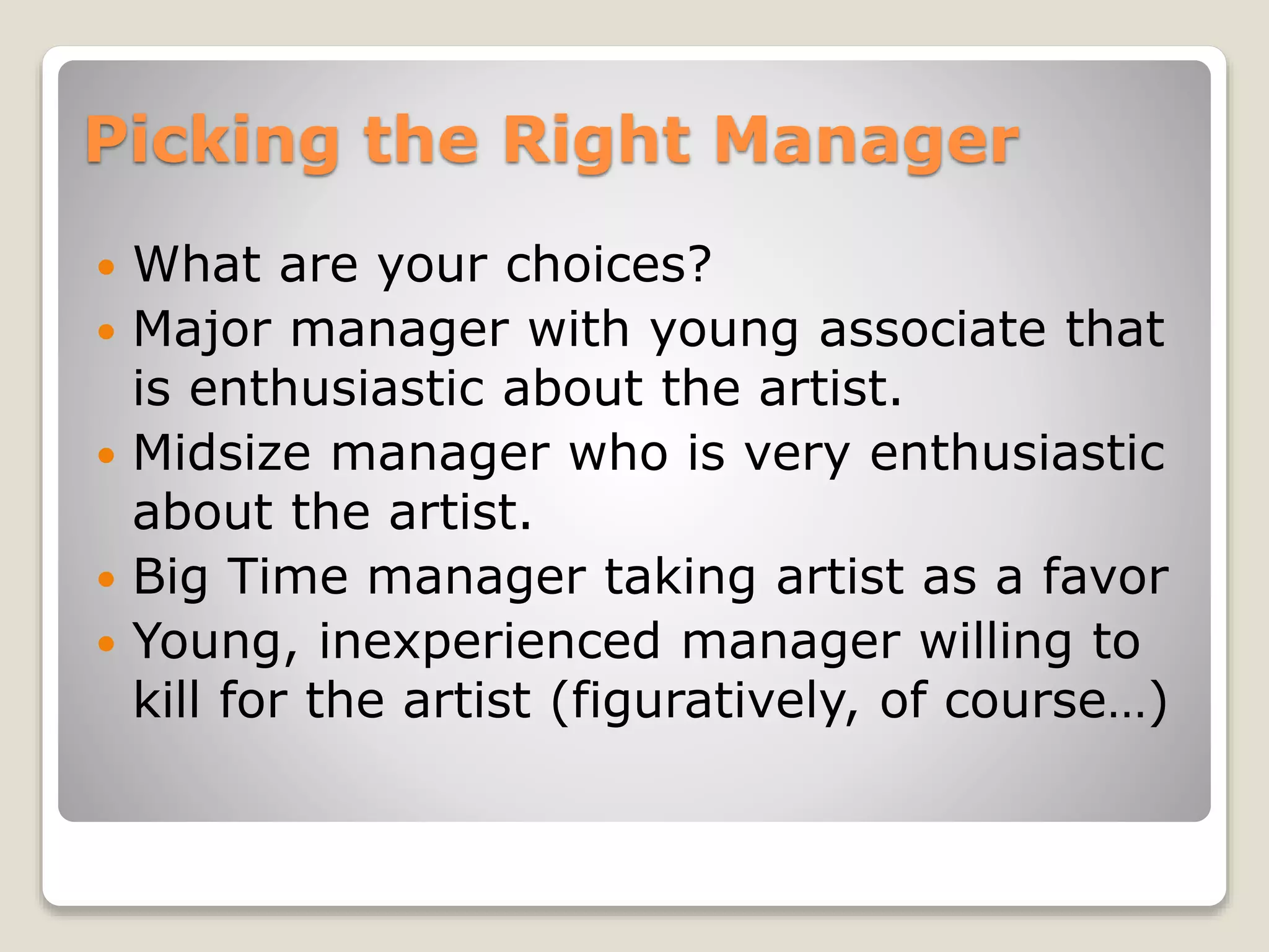 Picking the Right Manager
 What are your choices?
 Major manager with young associate that
is enthusiastic about the artist.
 Midsize manager who is very enthusiastic
about the artist.
 Big Time manager taking artist as a favor
 Young, inexperienced manager willing to
kill for the artist (figuratively, of course…)
 