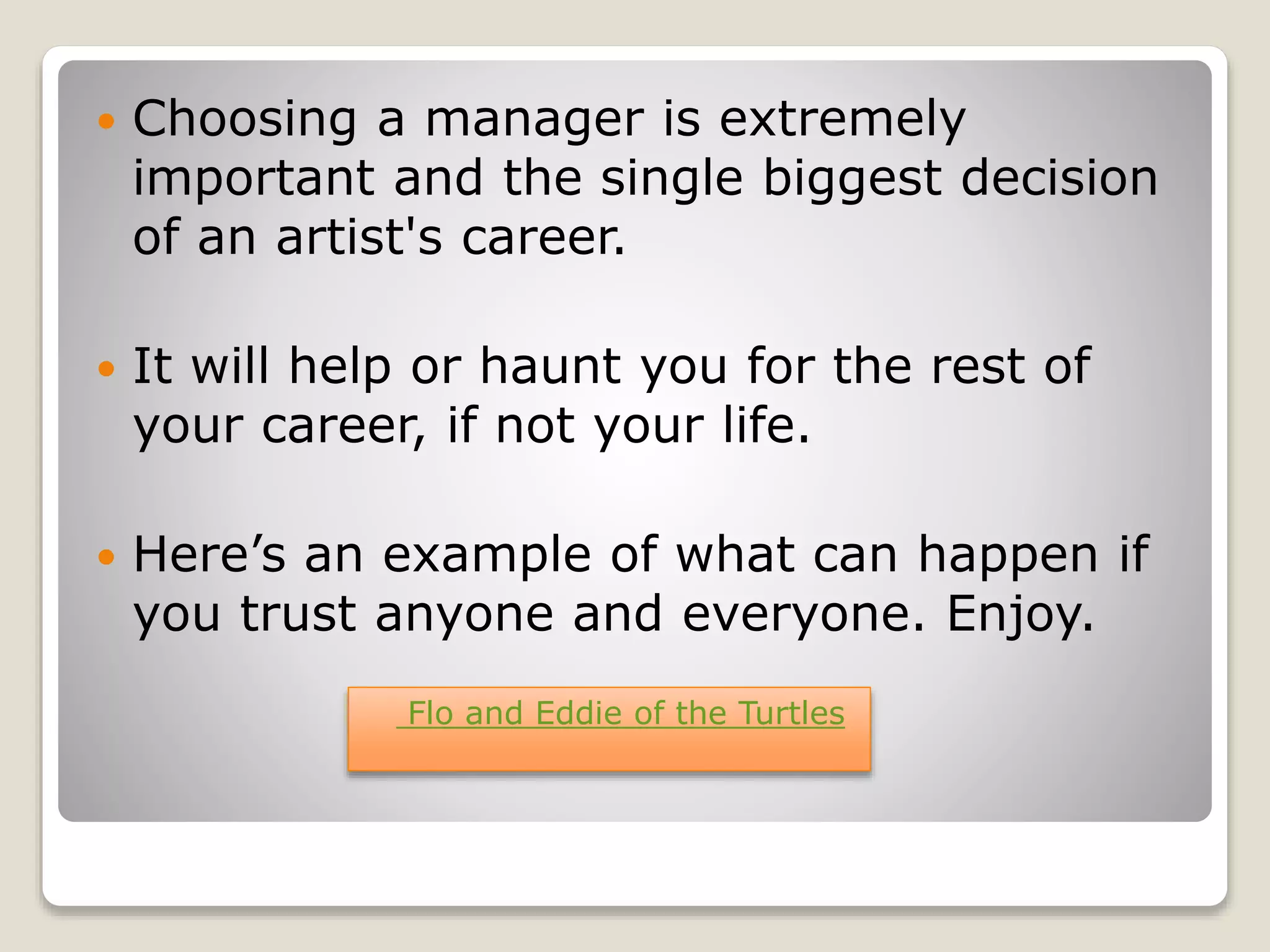  Choosing a manager is extremely
important and the single biggest decision
of an artist's career.
 It will help or haunt you for the rest of
your career, if not your life.
 Here’s an example of what can happen if
you trust anyone and everyone. Enjoy.
Flo and Eddie of the Turtles
 