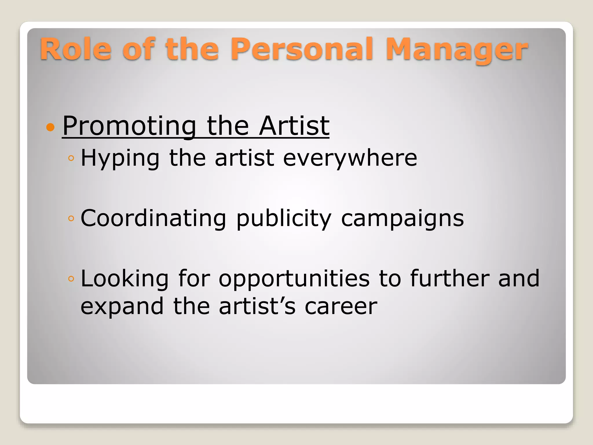 Role of the Personal Manager
 Promoting the Artist
◦ Hyping the artist everywhere
◦ Coordinating publicity campaigns
◦ Looking for opportunities to further and
expand the artist’s career
 