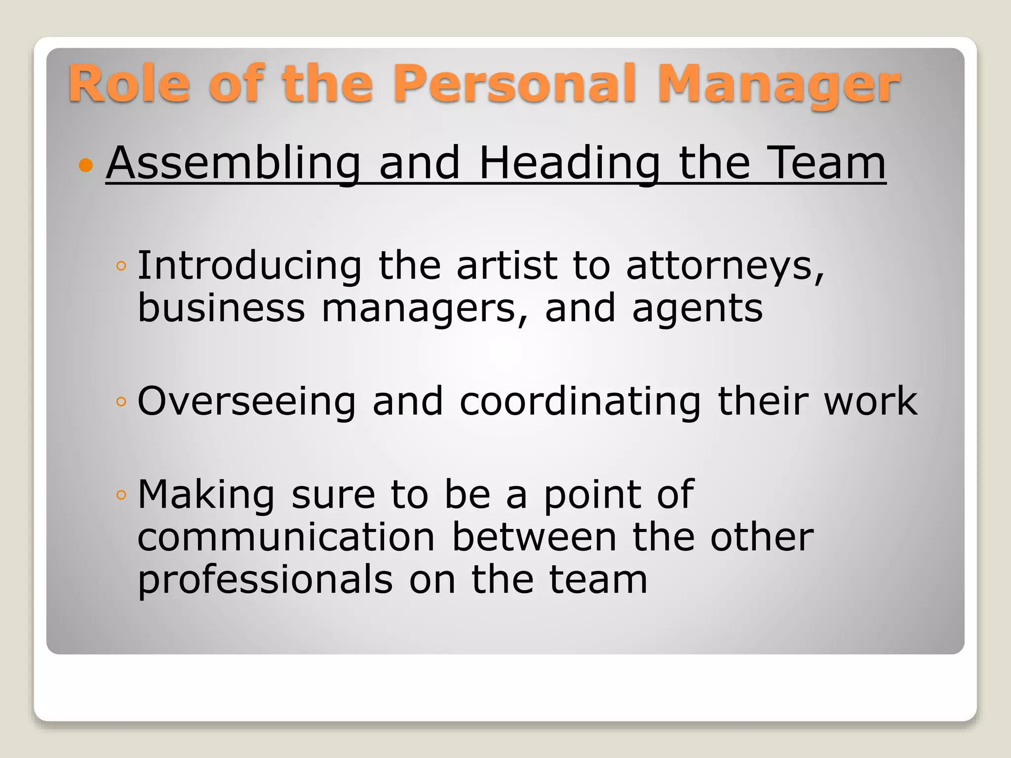 Role of the Personal Manager
 Assembling and Heading the Team
◦ Introducing the artist to attorneys,
business managers, and agents
◦ Overseeing and coordinating their work
◦ Making sure to be a point of
communication between the other
professionals on the team
 