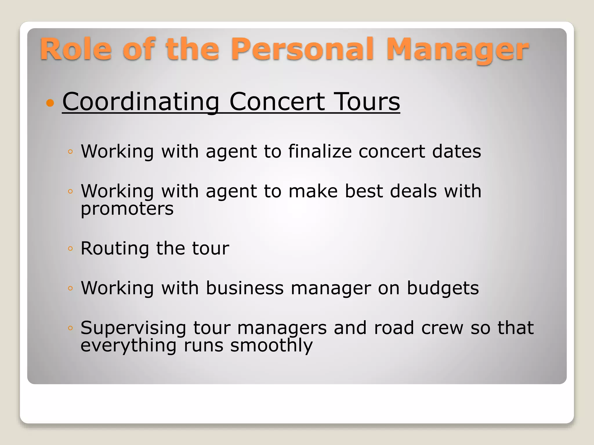 Role of the Personal Manager
 Coordinating Concert Tours
◦ Working with agent to finalize concert dates
◦ Working with agent to make best deals with
promoters
◦ Routing the tour
◦ Working with business manager on budgets
◦ Supervising tour managers and road crew so that
everything runs smoothly
 