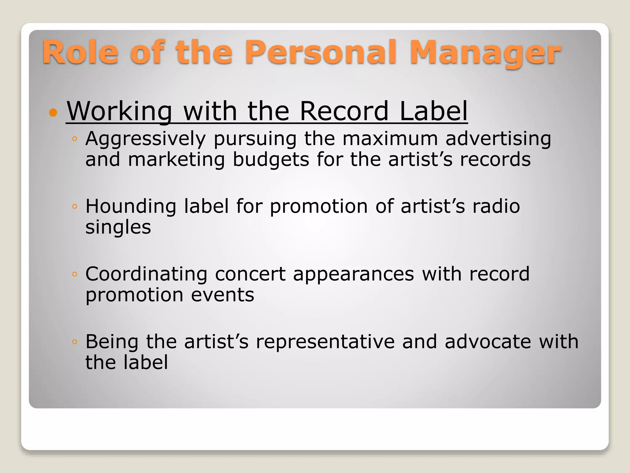 Role of the Personal Manager
 Working with the Record Label
◦ Aggressively pursuing the maximum advertising
and marketing budgets for the artist’s records
◦ Hounding label for promotion of artist’s radio
singles
◦ Coordinating concert appearances with record
promotion events
◦ Being the artist’s representative and advocate with
the label
 