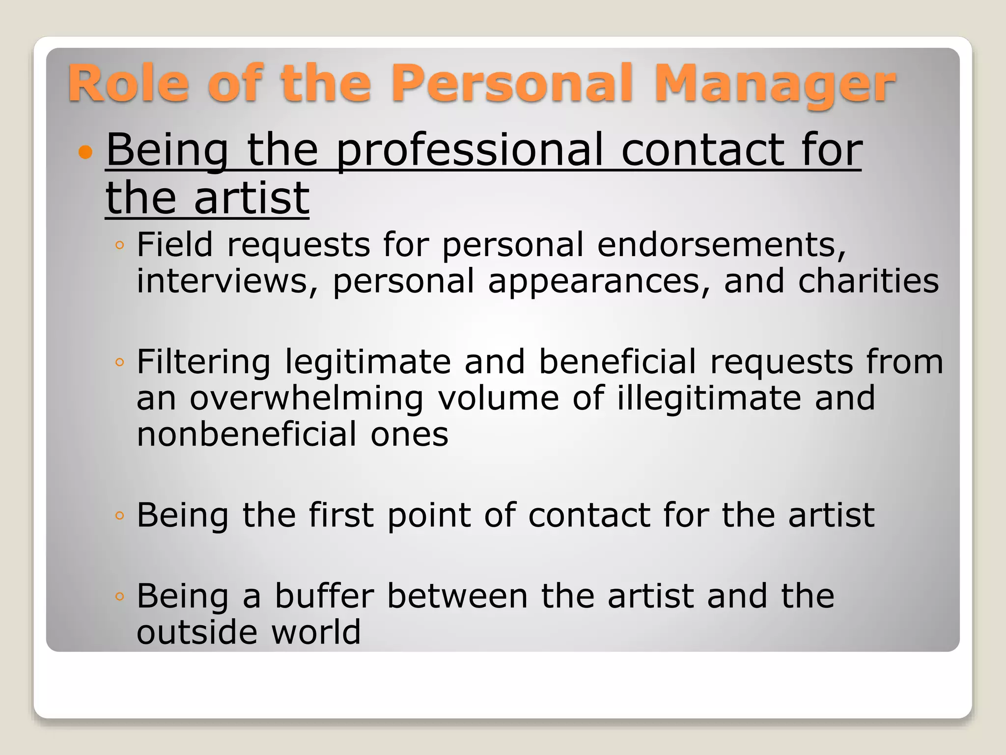 Role of the Personal Manager
 Being the professional contact for
the artist
◦ Field requests for personal endorsements,
interviews, personal appearances, and charities
◦ Filtering legitimate and beneficial requests from
an overwhelming volume of illegitimate and
nonbeneficial ones
◦ Being the first point of contact for the artist
◦ Being a buffer between the artist and the
outside world
 