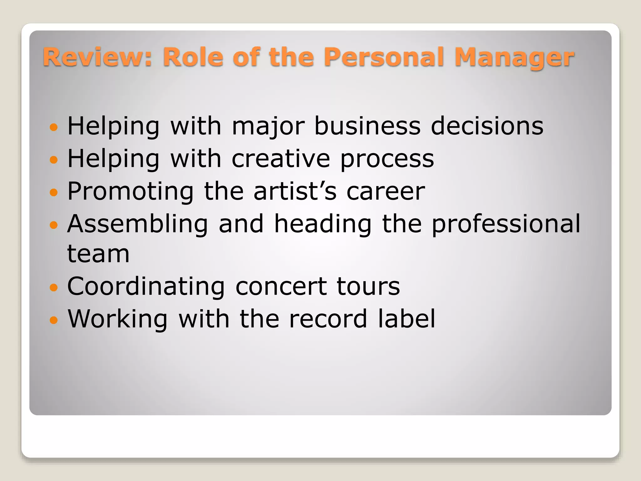 Review: Role of the Personal Manager
 Helping with major business decisions
 Helping with creative process
 Promoting the artist’s career
 Assembling and heading the professional
team
 Coordinating concert tours
 Working with the record label
 